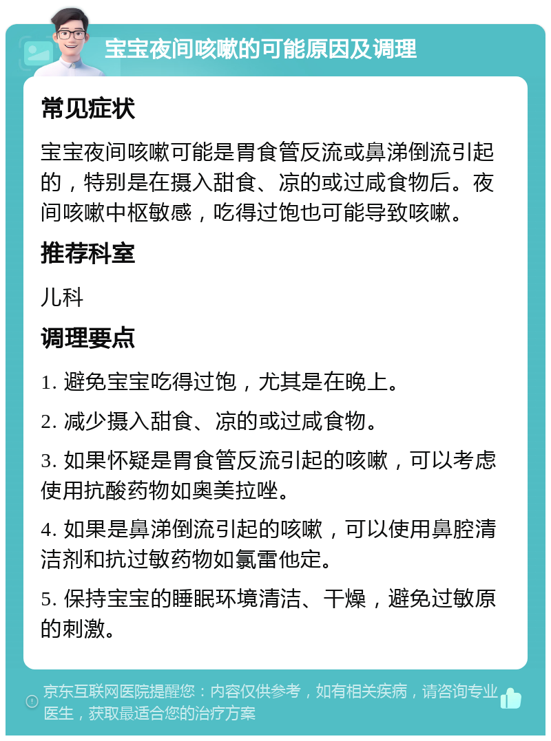 宝宝夜间咳嗽的可能原因及调理 常见症状 宝宝夜间咳嗽可能是胃食管反流或鼻涕倒流引起的，特别是在摄入甜食、凉的或过咸食物后。夜间咳嗽中枢敏感，吃得过饱也可能导致咳嗽。 推荐科室 儿科 调理要点 1. 避免宝宝吃得过饱，尤其是在晚上。 2. 减少摄入甜食、凉的或过咸食物。 3. 如果怀疑是胃食管反流引起的咳嗽，可以考虑使用抗酸药物如奥美拉唑。 4. 如果是鼻涕倒流引起的咳嗽，可以使用鼻腔清洁剂和抗过敏药物如氯雷他定。 5. 保持宝宝的睡眠环境清洁、干燥，避免过敏原的刺激。