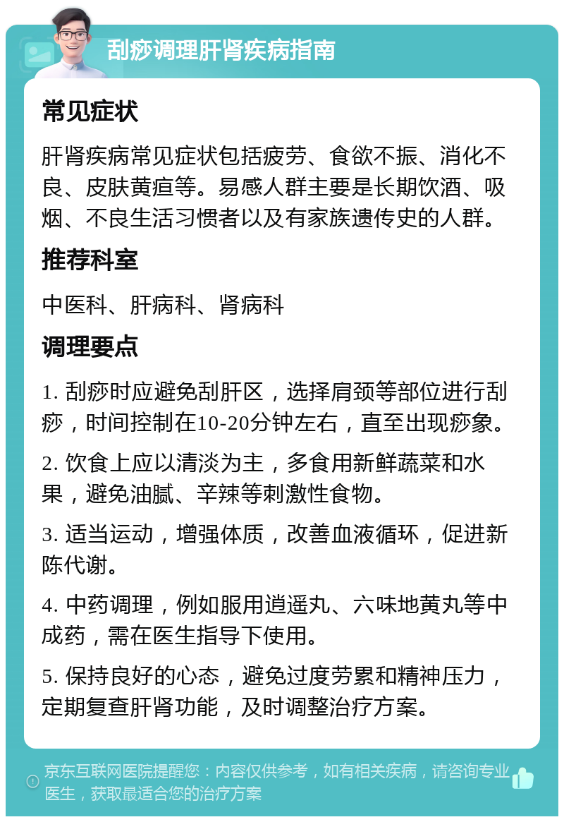 刮痧调理肝肾疾病指南 常见症状 肝肾疾病常见症状包括疲劳、食欲不振、消化不良、皮肤黄疸等。易感人群主要是长期饮酒、吸烟、不良生活习惯者以及有家族遗传史的人群。 推荐科室 中医科、肝病科、肾病科 调理要点 1. 刮痧时应避免刮肝区，选择肩颈等部位进行刮痧，时间控制在10-20分钟左右，直至出现痧象。 2. 饮食上应以清淡为主，多食用新鲜蔬菜和水果，避免油腻、辛辣等刺激性食物。 3. 适当运动，增强体质，改善血液循环，促进新陈代谢。 4. 中药调理，例如服用逍遥丸、六味地黄丸等中成药，需在医生指导下使用。 5. 保持良好的心态，避免过度劳累和精神压力，定期复查肝肾功能，及时调整治疗方案。