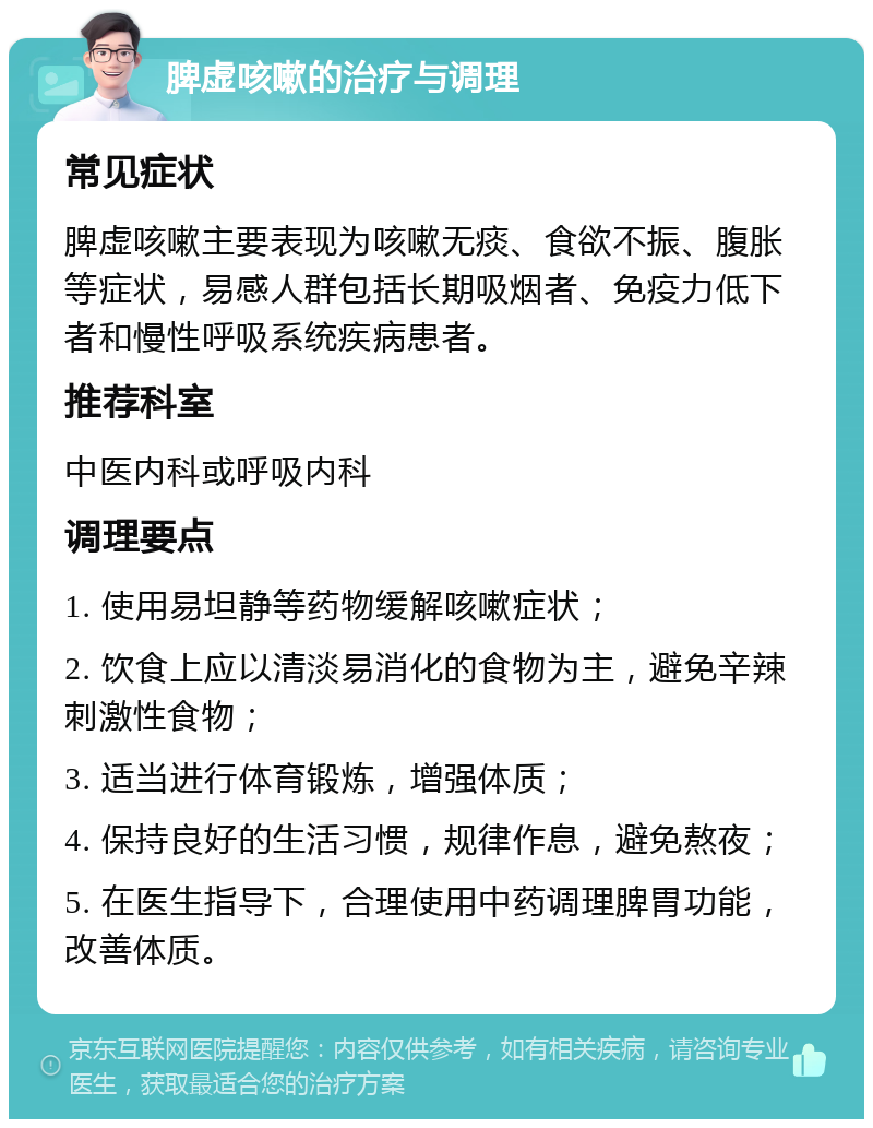 脾虚咳嗽的治疗与调理 常见症状 脾虚咳嗽主要表现为咳嗽无痰、食欲不振、腹胀等症状，易感人群包括长期吸烟者、免疫力低下者和慢性呼吸系统疾病患者。 推荐科室 中医内科或呼吸内科 调理要点 1. 使用易坦静等药物缓解咳嗽症状； 2. 饮食上应以清淡易消化的食物为主，避免辛辣刺激性食物； 3. 适当进行体育锻炼，增强体质； 4. 保持良好的生活习惯，规律作息，避免熬夜； 5. 在医生指导下，合理使用中药调理脾胃功能，改善体质。