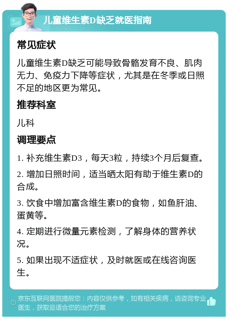 儿童维生素D缺乏就医指南 常见症状 儿童维生素D缺乏可能导致骨骼发育不良、肌肉无力、免疫力下降等症状，尤其是在冬季或日照不足的地区更为常见。 推荐科室 儿科 调理要点 1. 补充维生素D3，每天3粒，持续3个月后复查。 2. 增加日照时间，适当晒太阳有助于维生素D的合成。 3. 饮食中增加富含维生素D的食物，如鱼肝油、蛋黄等。 4. 定期进行微量元素检测，了解身体的营养状况。 5. 如果出现不适症状，及时就医或在线咨询医生。