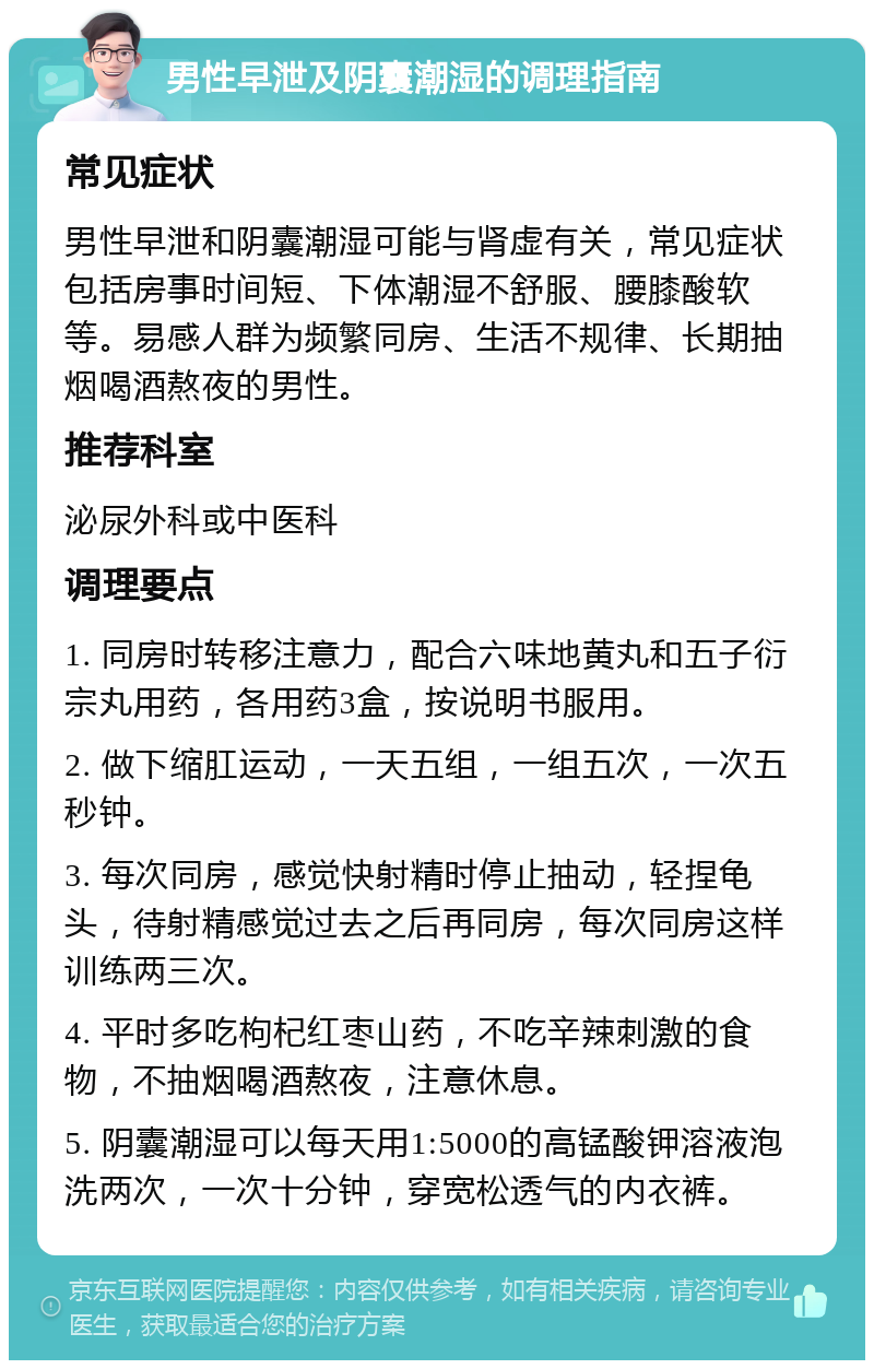 男性早泄及阴囊潮湿的调理指南 常见症状 男性早泄和阴囊潮湿可能与肾虚有关，常见症状包括房事时间短、下体潮湿不舒服、腰膝酸软等。易感人群为频繁同房、生活不规律、长期抽烟喝酒熬夜的男性。 推荐科室 泌尿外科或中医科 调理要点 1. 同房时转移注意力，配合六味地黄丸和五子衍宗丸用药，各用药3盒，按说明书服用。 2. 做下缩肛运动，一天五组，一组五次，一次五秒钟。 3. 每次同房，感觉快射精时停止抽动，轻捏龟头，待射精感觉过去之后再同房，每次同房这样训练两三次。 4. 平时多吃枸杞红枣山药，不吃辛辣刺激的食物，不抽烟喝酒熬夜，注意休息。 5. 阴囊潮湿可以每天用1:5000的高锰酸钾溶液泡洗两次，一次十分钟，穿宽松透气的内衣裤。