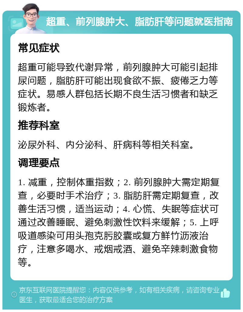 超重、前列腺肿大、脂肪肝等问题就医指南 常见症状 超重可能导致代谢异常，前列腺肿大可能引起排尿问题，脂肪肝可能出现食欲不振、疲倦乏力等症状。易感人群包括长期不良生活习惯者和缺乏锻炼者。 推荐科室 泌尿外科、内分泌科、肝病科等相关科室。 调理要点 1. 减重，控制体重指数；2. 前列腺肿大需定期复查，必要时手术治疗；3. 脂肪肝需定期复查，改善生活习惯，适当运动；4. 心慌、失眠等症状可通过改善睡眠、避免刺激性饮料来缓解；5. 上呼吸道感染可用头孢克肟胶囊或复方鲜竹沥液治疗，注意多喝水、戒烟戒酒、避免辛辣刺激食物等。