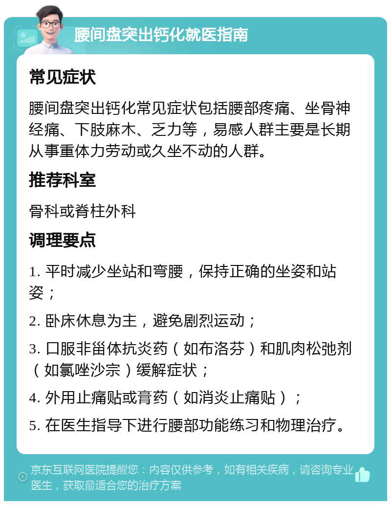 腰间盘突出钙化就医指南 常见症状 腰间盘突出钙化常见症状包括腰部疼痛、坐骨神经痛、下肢麻木、乏力等，易感人群主要是长期从事重体力劳动或久坐不动的人群。 推荐科室 骨科或脊柱外科 调理要点 1. 平时减少坐站和弯腰，保持正确的坐姿和站姿； 2. 卧床休息为主，避免剧烈运动； 3. 口服非甾体抗炎药（如布洛芬）和肌肉松弛剂（如氯唑沙宗）缓解症状； 4. 外用止痛贴或膏药（如消炎止痛贴）； 5. 在医生指导下进行腰部功能练习和物理治疗。