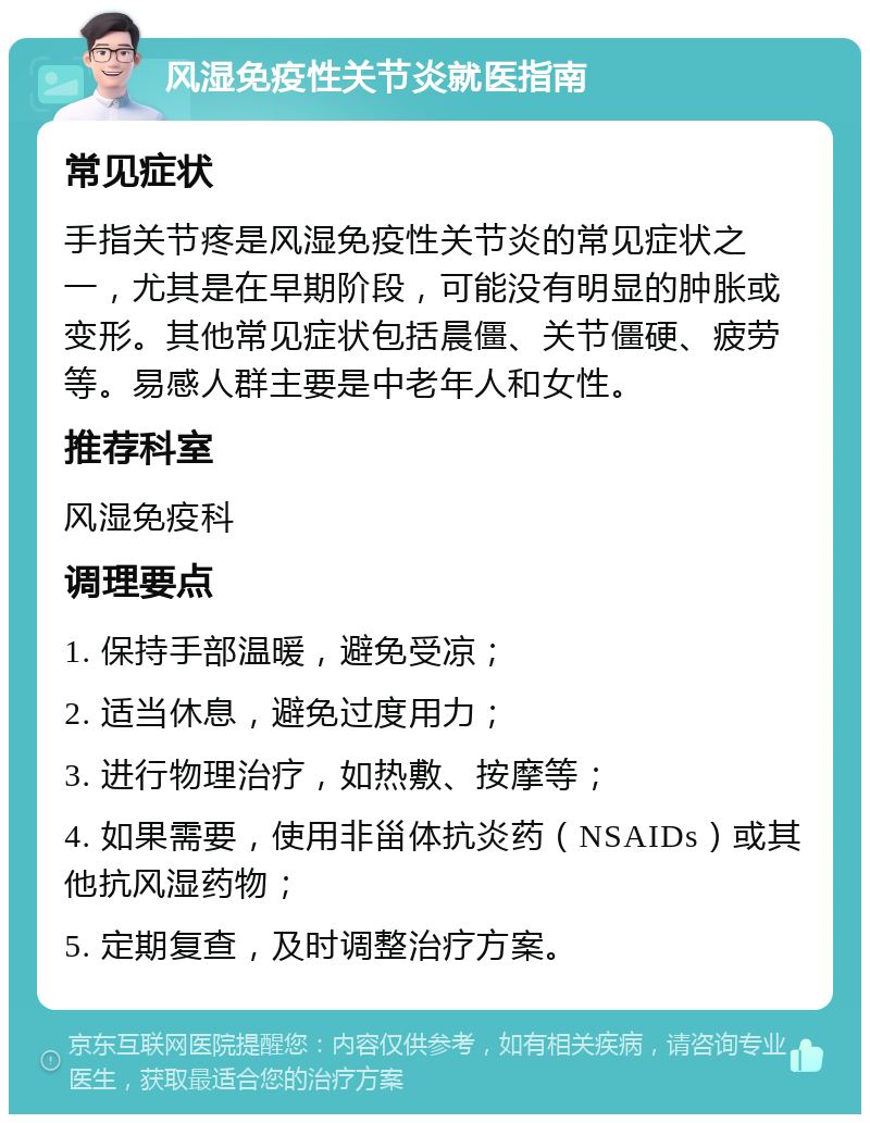 风湿免疫性关节炎就医指南 常见症状 手指关节疼是风湿免疫性关节炎的常见症状之一，尤其是在早期阶段，可能没有明显的肿胀或变形。其他常见症状包括晨僵、关节僵硬、疲劳等。易感人群主要是中老年人和女性。 推荐科室 风湿免疫科 调理要点 1. 保持手部温暖，避免受凉； 2. 适当休息，避免过度用力； 3. 进行物理治疗，如热敷、按摩等； 4. 如果需要，使用非甾体抗炎药（NSAIDs）或其他抗风湿药物； 5. 定期复查，及时调整治疗方案。