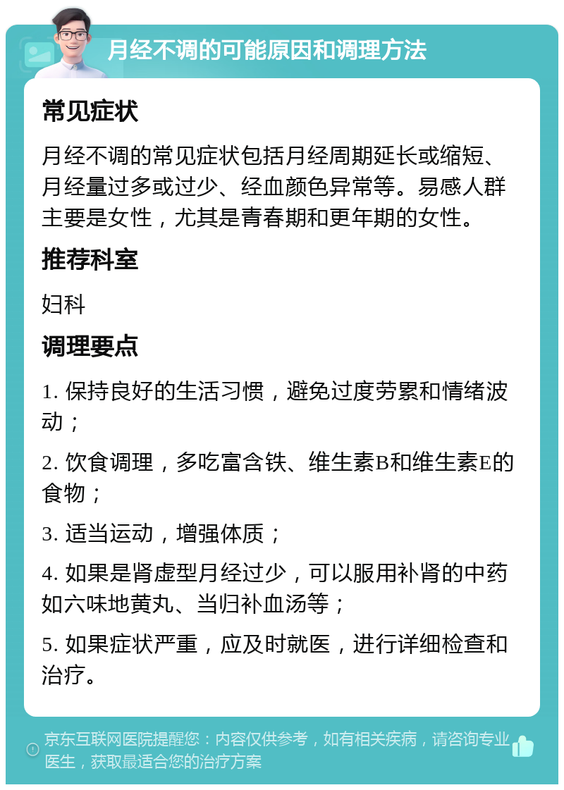 月经不调的可能原因和调理方法 常见症状 月经不调的常见症状包括月经周期延长或缩短、月经量过多或过少、经血颜色异常等。易感人群主要是女性，尤其是青春期和更年期的女性。 推荐科室 妇科 调理要点 1. 保持良好的生活习惯，避免过度劳累和情绪波动； 2. 饮食调理，多吃富含铁、维生素B和维生素E的食物； 3. 适当运动，增强体质； 4. 如果是肾虚型月经过少，可以服用补肾的中药如六味地黄丸、当归补血汤等； 5. 如果症状严重，应及时就医，进行详细检查和治疗。