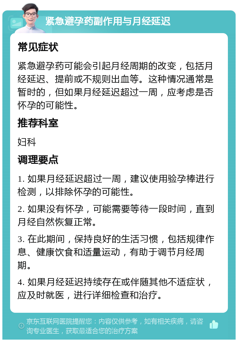 紧急避孕药副作用与月经延迟 常见症状 紧急避孕药可能会引起月经周期的改变，包括月经延迟、提前或不规则出血等。这种情况通常是暂时的，但如果月经延迟超过一周，应考虑是否怀孕的可能性。 推荐科室 妇科 调理要点 1. 如果月经延迟超过一周，建议使用验孕棒进行检测，以排除怀孕的可能性。 2. 如果没有怀孕，可能需要等待一段时间，直到月经自然恢复正常。 3. 在此期间，保持良好的生活习惯，包括规律作息、健康饮食和适量运动，有助于调节月经周期。 4. 如果月经延迟持续存在或伴随其他不适症状，应及时就医，进行详细检查和治疗。