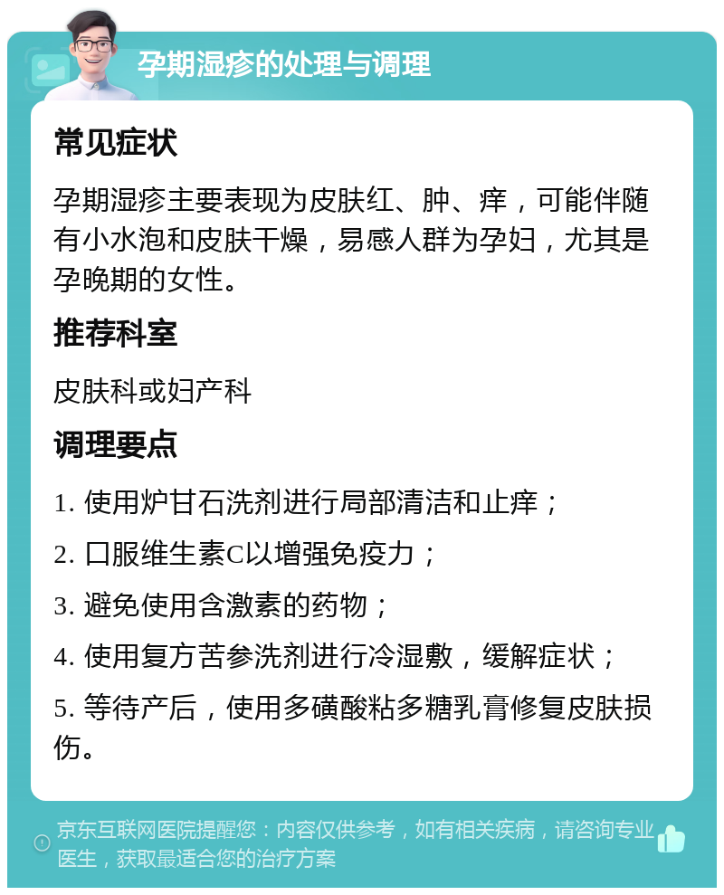 孕期湿疹的处理与调理 常见症状 孕期湿疹主要表现为皮肤红、肿、痒，可能伴随有小水泡和皮肤干燥，易感人群为孕妇，尤其是孕晚期的女性。 推荐科室 皮肤科或妇产科 调理要点 1. 使用炉甘石洗剂进行局部清洁和止痒； 2. 口服维生素C以增强免疫力； 3. 避免使用含激素的药物； 4. 使用复方苦参洗剂进行冷湿敷，缓解症状； 5. 等待产后，使用多磺酸粘多糖乳膏修复皮肤损伤。