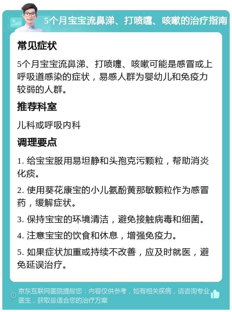 5个月宝宝流鼻涕、打喷嚏、咳嗽的治疗指南 常见症状 5个月宝宝流鼻涕、打喷嚏、咳嗽可能是感冒或上呼吸道感染的症状，易感人群为婴幼儿和免疫力较弱的人群。 推荐科室 儿科或呼吸内科 调理要点 1. 给宝宝服用易坦静和头孢克污颗粒，帮助消炎化痰。 2. 使用葵花康宝的小儿氨酚黄那敏颗粒作为感冒药，缓解症状。 3. 保持宝宝的环境清洁，避免接触病毒和细菌。 4. 注意宝宝的饮食和休息，增强免疫力。 5. 如果症状加重或持续不改善，应及时就医，避免延误治疗。