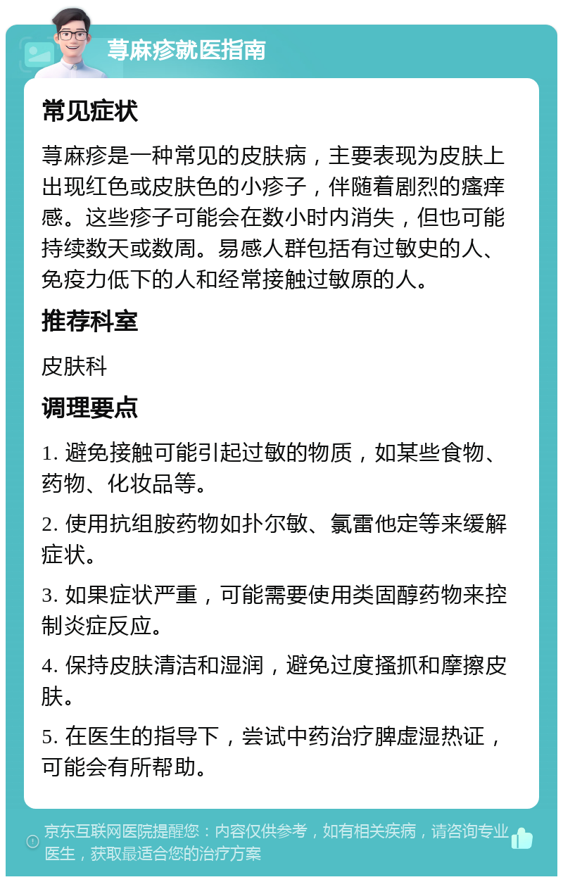 荨麻疹就医指南 常见症状 荨麻疹是一种常见的皮肤病，主要表现为皮肤上出现红色或皮肤色的小疹子，伴随着剧烈的瘙痒感。这些疹子可能会在数小时内消失，但也可能持续数天或数周。易感人群包括有过敏史的人、免疫力低下的人和经常接触过敏原的人。 推荐科室 皮肤科 调理要点 1. 避免接触可能引起过敏的物质，如某些食物、药物、化妆品等。 2. 使用抗组胺药物如扑尔敏、氯雷他定等来缓解症状。 3. 如果症状严重，可能需要使用类固醇药物来控制炎症反应。 4. 保持皮肤清洁和湿润，避免过度搔抓和摩擦皮肤。 5. 在医生的指导下，尝试中药治疗脾虚湿热证，可能会有所帮助。