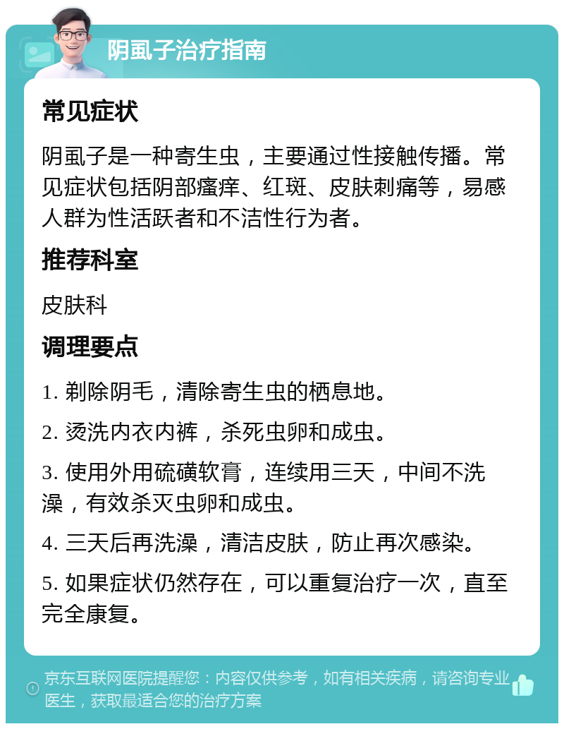 阴虱子治疗指南 常见症状 阴虱子是一种寄生虫，主要通过性接触传播。常见症状包括阴部瘙痒、红斑、皮肤刺痛等，易感人群为性活跃者和不洁性行为者。 推荐科室 皮肤科 调理要点 1. 剃除阴毛，清除寄生虫的栖息地。 2. 烫洗内衣内裤，杀死虫卵和成虫。 3. 使用外用硫磺软膏，连续用三天，中间不洗澡，有效杀灭虫卵和成虫。 4. 三天后再洗澡，清洁皮肤，防止再次感染。 5. 如果症状仍然存在，可以重复治疗一次，直至完全康复。