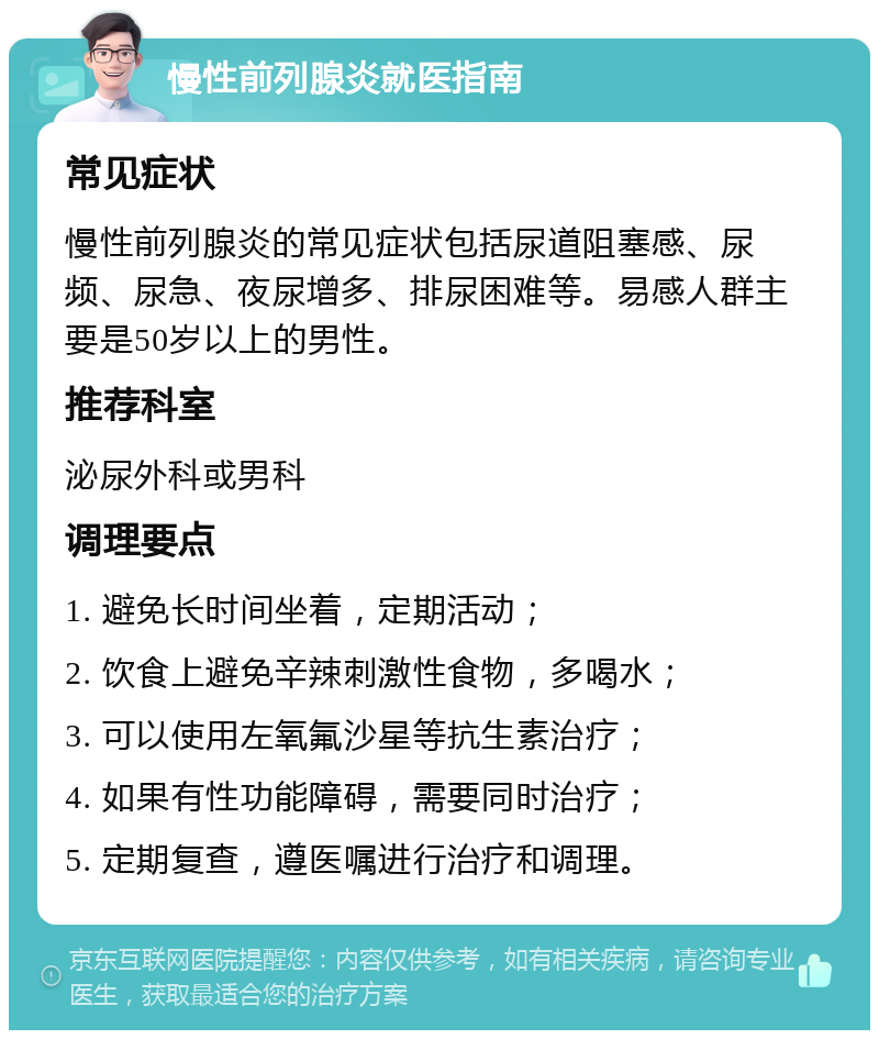 慢性前列腺炎就医指南 常见症状 慢性前列腺炎的常见症状包括尿道阻塞感、尿频、尿急、夜尿增多、排尿困难等。易感人群主要是50岁以上的男性。 推荐科室 泌尿外科或男科 调理要点 1. 避免长时间坐着，定期活动； 2. 饮食上避免辛辣刺激性食物，多喝水； 3. 可以使用左氧氟沙星等抗生素治疗； 4. 如果有性功能障碍，需要同时治疗； 5. 定期复查，遵医嘱进行治疗和调理。