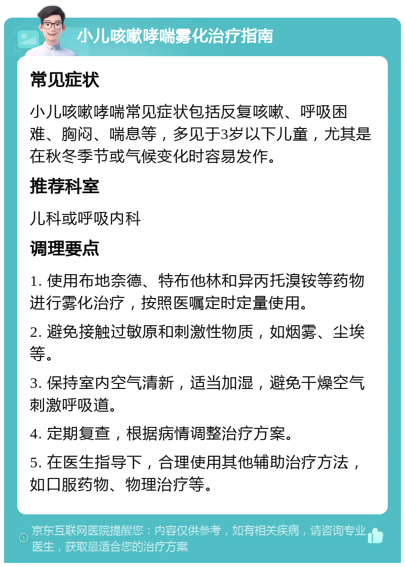 小儿咳嗽哮喘雾化治疗指南 常见症状 小儿咳嗽哮喘常见症状包括反复咳嗽、呼吸困难、胸闷、喘息等，多见于3岁以下儿童，尤其是在秋冬季节或气候变化时容易发作。 推荐科室 儿科或呼吸内科 调理要点 1. 使用布地奈德、特布他林和异丙托溴铵等药物进行雾化治疗，按照医嘱定时定量使用。 2. 避免接触过敏原和刺激性物质，如烟雾、尘埃等。 3. 保持室内空气清新，适当加湿，避免干燥空气刺激呼吸道。 4. 定期复查，根据病情调整治疗方案。 5. 在医生指导下，合理使用其他辅助治疗方法，如口服药物、物理治疗等。