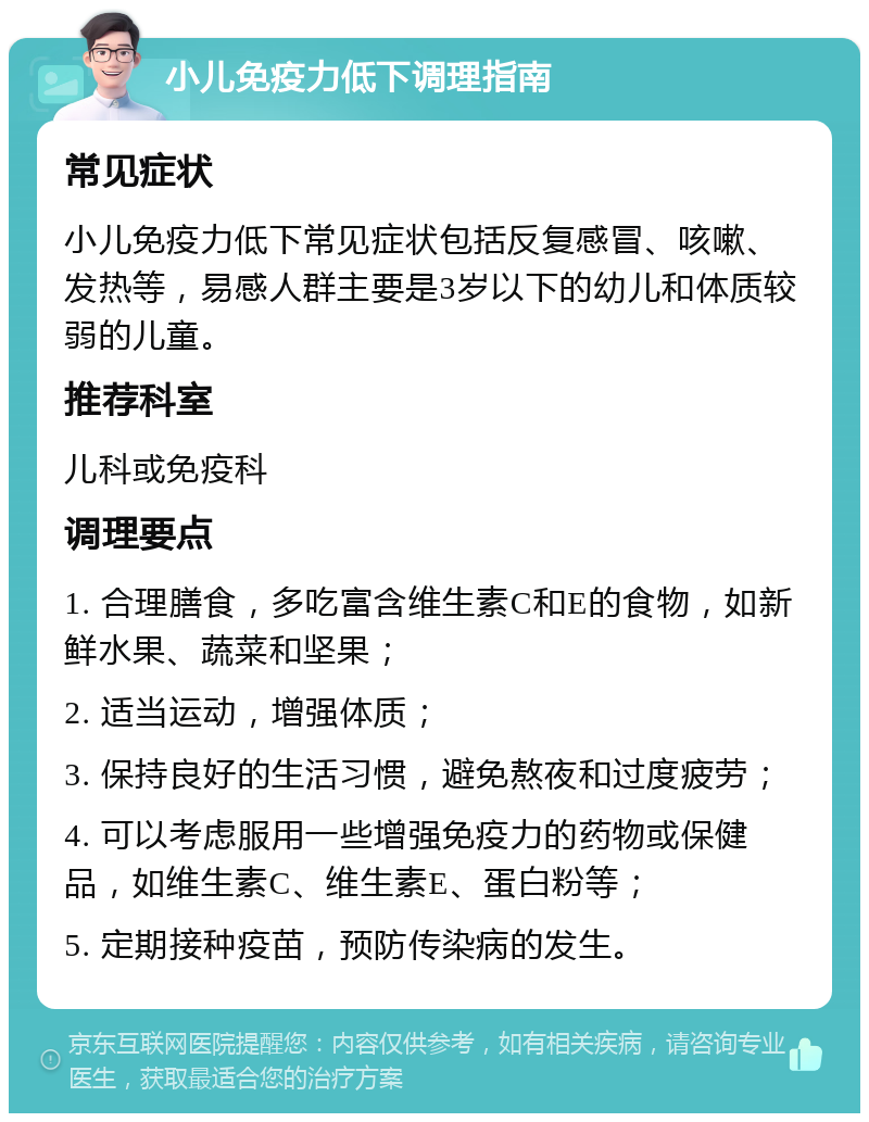 小儿免疫力低下调理指南 常见症状 小儿免疫力低下常见症状包括反复感冒、咳嗽、发热等，易感人群主要是3岁以下的幼儿和体质较弱的儿童。 推荐科室 儿科或免疫科 调理要点 1. 合理膳食，多吃富含维生素C和E的食物，如新鲜水果、蔬菜和坚果； 2. 适当运动，增强体质； 3. 保持良好的生活习惯，避免熬夜和过度疲劳； 4. 可以考虑服用一些增强免疫力的药物或保健品，如维生素C、维生素E、蛋白粉等； 5. 定期接种疫苗，预防传染病的发生。