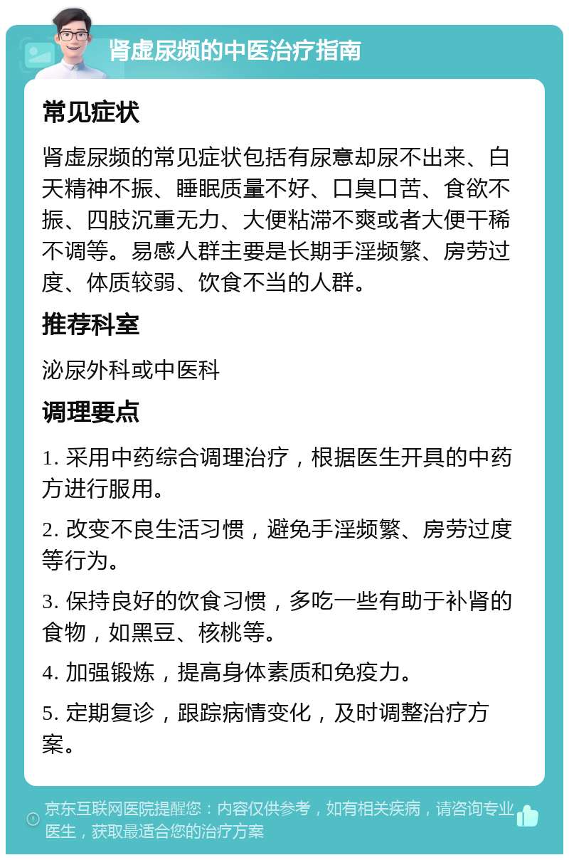 肾虚尿频的中医治疗指南 常见症状 肾虚尿频的常见症状包括有尿意却尿不出来、白天精神不振、睡眠质量不好、口臭口苦、食欲不振、四肢沉重无力、大便粘滞不爽或者大便干稀不调等。易感人群主要是长期手淫频繁、房劳过度、体质较弱、饮食不当的人群。 推荐科室 泌尿外科或中医科 调理要点 1. 采用中药综合调理治疗，根据医生开具的中药方进行服用。 2. 改变不良生活习惯，避免手淫频繁、房劳过度等行为。 3. 保持良好的饮食习惯，多吃一些有助于补肾的食物，如黑豆、核桃等。 4. 加强锻炼，提高身体素质和免疫力。 5. 定期复诊，跟踪病情变化，及时调整治疗方案。