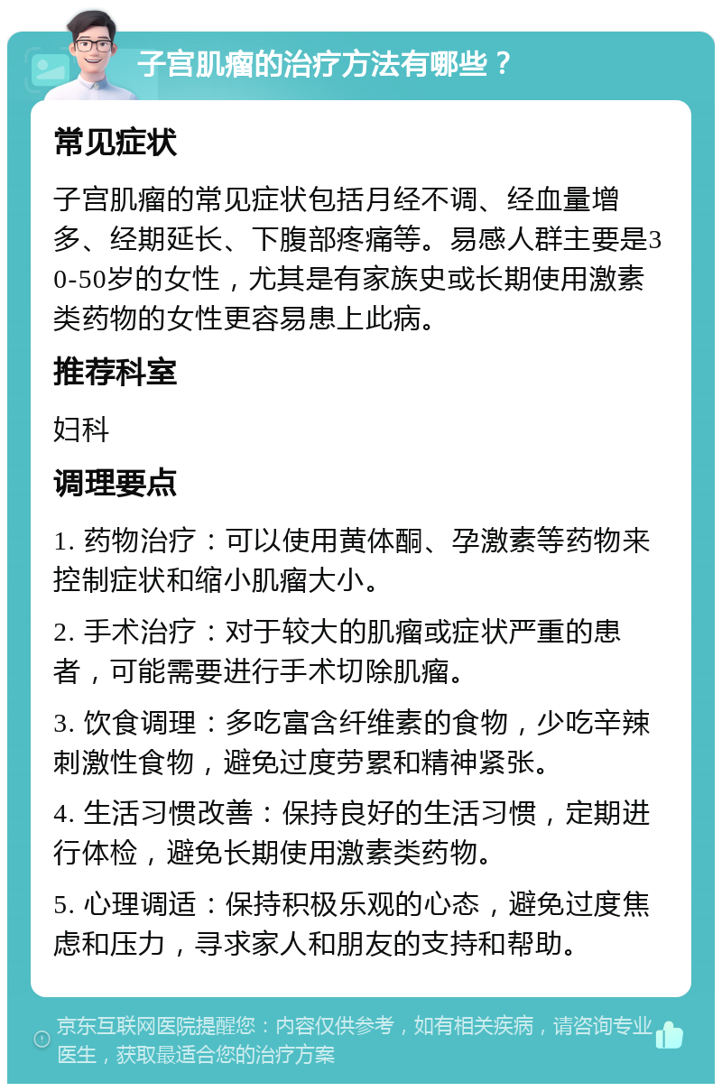 子宫肌瘤的治疗方法有哪些？ 常见症状 子宫肌瘤的常见症状包括月经不调、经血量增多、经期延长、下腹部疼痛等。易感人群主要是30-50岁的女性，尤其是有家族史或长期使用激素类药物的女性更容易患上此病。 推荐科室 妇科 调理要点 1. 药物治疗：可以使用黄体酮、孕激素等药物来控制症状和缩小肌瘤大小。 2. 手术治疗：对于较大的肌瘤或症状严重的患者，可能需要进行手术切除肌瘤。 3. 饮食调理：多吃富含纤维素的食物，少吃辛辣刺激性食物，避免过度劳累和精神紧张。 4. 生活习惯改善：保持良好的生活习惯，定期进行体检，避免长期使用激素类药物。 5. 心理调适：保持积极乐观的心态，避免过度焦虑和压力，寻求家人和朋友的支持和帮助。