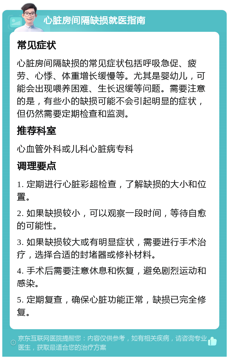 心脏房间隔缺损就医指南 常见症状 心脏房间隔缺损的常见症状包括呼吸急促、疲劳、心悸、体重增长缓慢等。尤其是婴幼儿，可能会出现喂养困难、生长迟缓等问题。需要注意的是，有些小的缺损可能不会引起明显的症状，但仍然需要定期检查和监测。 推荐科室 心血管外科或儿科心脏病专科 调理要点 1. 定期进行心脏彩超检查，了解缺损的大小和位置。 2. 如果缺损较小，可以观察一段时间，等待自愈的可能性。 3. 如果缺损较大或有明显症状，需要进行手术治疗，选择合适的封堵器或修补材料。 4. 手术后需要注意休息和恢复，避免剧烈运动和感染。 5. 定期复查，确保心脏功能正常，缺损已完全修复。