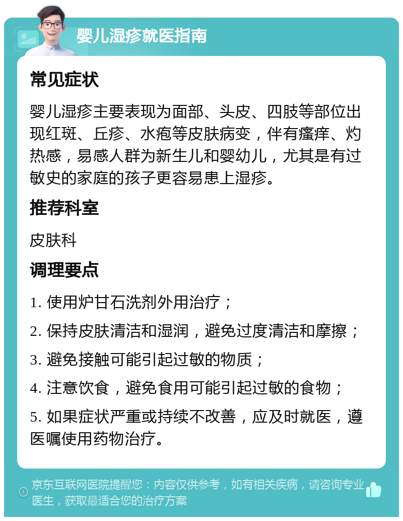 婴儿湿疹就医指南 常见症状 婴儿湿疹主要表现为面部、头皮、四肢等部位出现红斑、丘疹、水疱等皮肤病变，伴有瘙痒、灼热感，易感人群为新生儿和婴幼儿，尤其是有过敏史的家庭的孩子更容易患上湿疹。 推荐科室 皮肤科 调理要点 1. 使用炉甘石洗剂外用治疗； 2. 保持皮肤清洁和湿润，避免过度清洁和摩擦； 3. 避免接触可能引起过敏的物质； 4. 注意饮食，避免食用可能引起过敏的食物； 5. 如果症状严重或持续不改善，应及时就医，遵医嘱使用药物治疗。