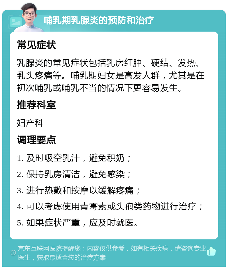 哺乳期乳腺炎的预防和治疗 常见症状 乳腺炎的常见症状包括乳房红肿、硬结、发热、乳头疼痛等。哺乳期妇女是高发人群，尤其是在初次哺乳或哺乳不当的情况下更容易发生。 推荐科室 妇产科 调理要点 1. 及时吸空乳汁，避免积奶； 2. 保持乳房清洁，避免感染； 3. 进行热敷和按摩以缓解疼痛； 4. 可以考虑使用青霉素或头孢类药物进行治疗； 5. 如果症状严重，应及时就医。