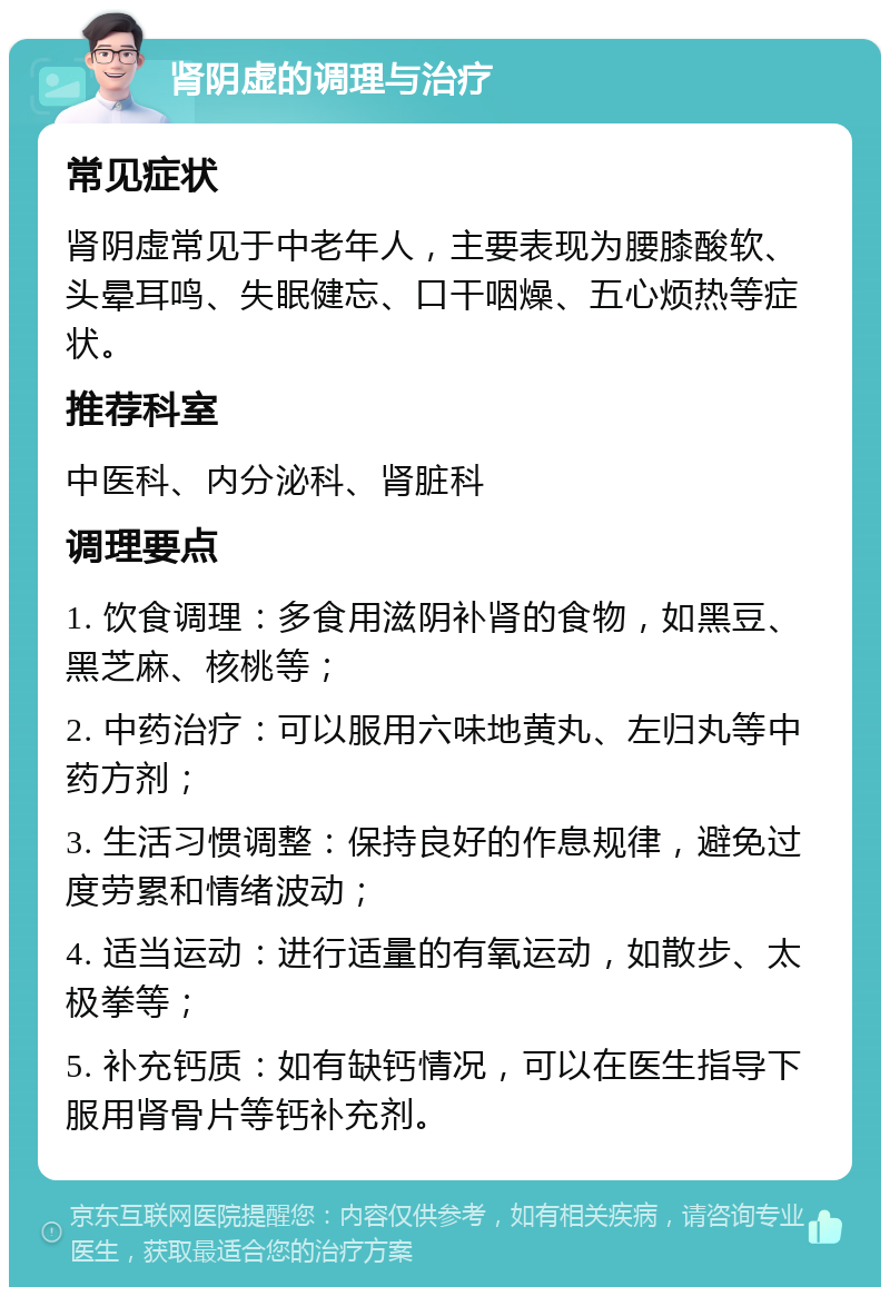 肾阴虚的调理与治疗 常见症状 肾阴虚常见于中老年人，主要表现为腰膝酸软、头晕耳鸣、失眠健忘、口干咽燥、五心烦热等症状。 推荐科室 中医科、内分泌科、肾脏科 调理要点 1. 饮食调理：多食用滋阴补肾的食物，如黑豆、黑芝麻、核桃等； 2. 中药治疗：可以服用六味地黄丸、左归丸等中药方剂； 3. 生活习惯调整：保持良好的作息规律，避免过度劳累和情绪波动； 4. 适当运动：进行适量的有氧运动，如散步、太极拳等； 5. 补充钙质：如有缺钙情况，可以在医生指导下服用肾骨片等钙补充剂。