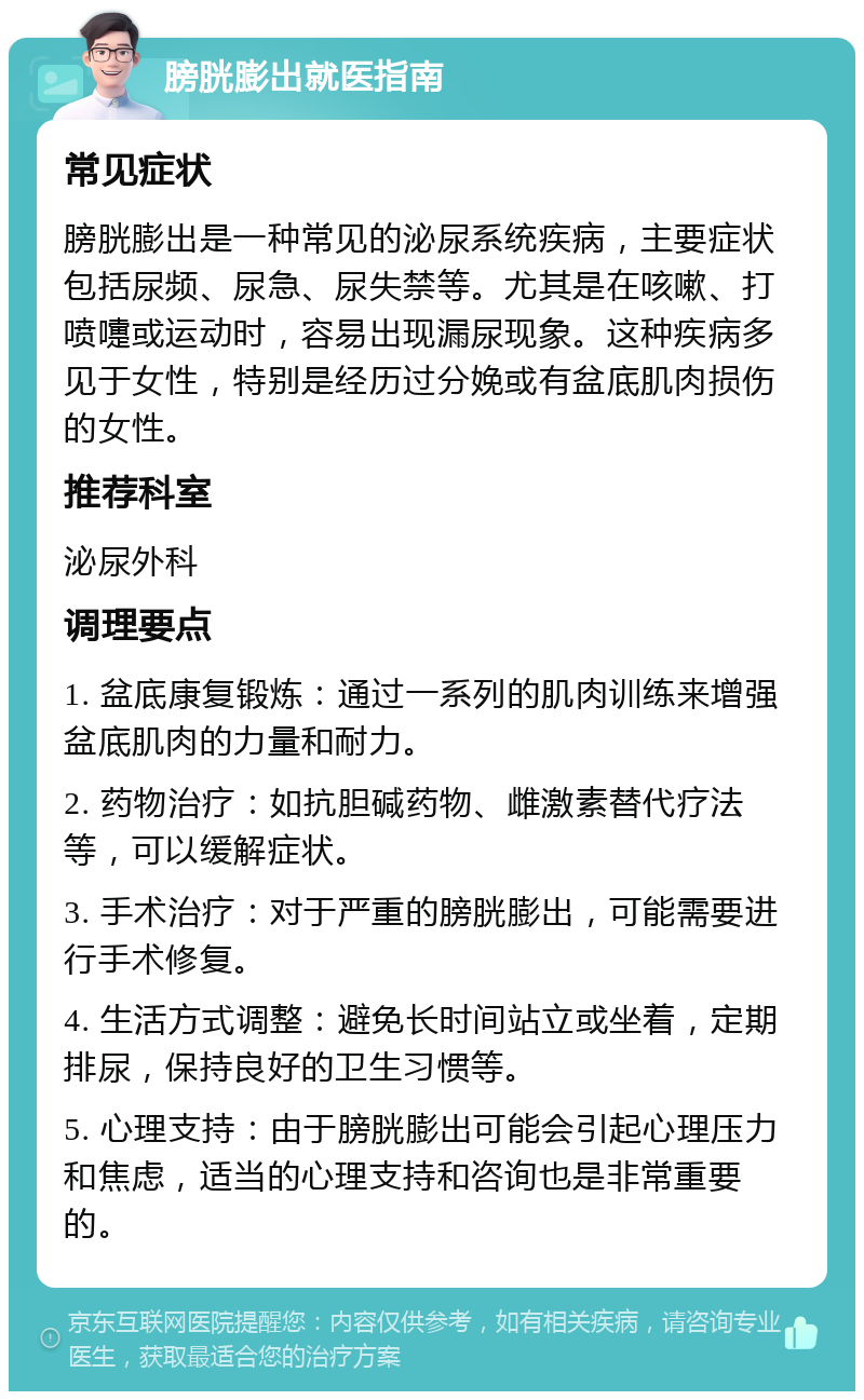 膀胱膨出就医指南 常见症状 膀胱膨出是一种常见的泌尿系统疾病，主要症状包括尿频、尿急、尿失禁等。尤其是在咳嗽、打喷嚏或运动时，容易出现漏尿现象。这种疾病多见于女性，特别是经历过分娩或有盆底肌肉损伤的女性。 推荐科室 泌尿外科 调理要点 1. 盆底康复锻炼：通过一系列的肌肉训练来增强盆底肌肉的力量和耐力。 2. 药物治疗：如抗胆碱药物、雌激素替代疗法等，可以缓解症状。 3. 手术治疗：对于严重的膀胱膨出，可能需要进行手术修复。 4. 生活方式调整：避免长时间站立或坐着，定期排尿，保持良好的卫生习惯等。 5. 心理支持：由于膀胱膨出可能会引起心理压力和焦虑，适当的心理支持和咨询也是非常重要的。