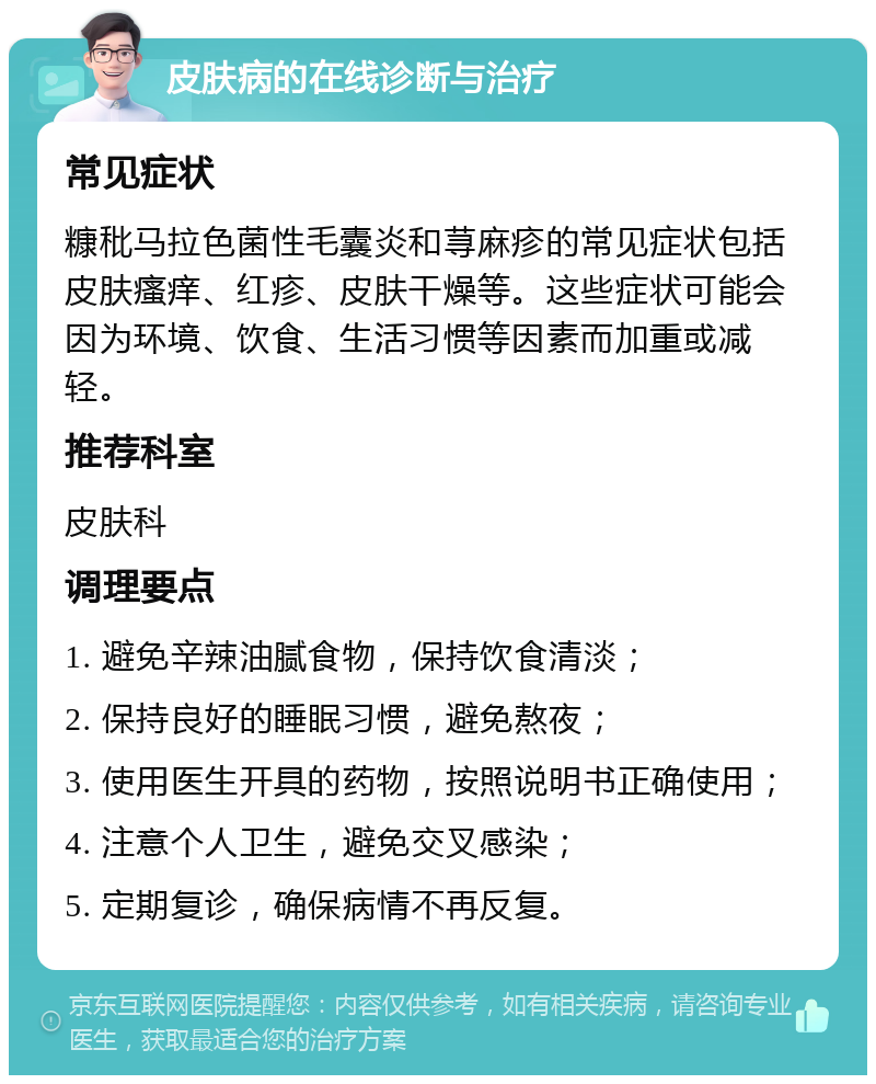 皮肤病的在线诊断与治疗 常见症状 糠秕马拉色菌性毛囊炎和荨麻疹的常见症状包括皮肤瘙痒、红疹、皮肤干燥等。这些症状可能会因为环境、饮食、生活习惯等因素而加重或减轻。 推荐科室 皮肤科 调理要点 1. 避免辛辣油腻食物，保持饮食清淡； 2. 保持良好的睡眠习惯，避免熬夜； 3. 使用医生开具的药物，按照说明书正确使用； 4. 注意个人卫生，避免交叉感染； 5. 定期复诊，确保病情不再反复。