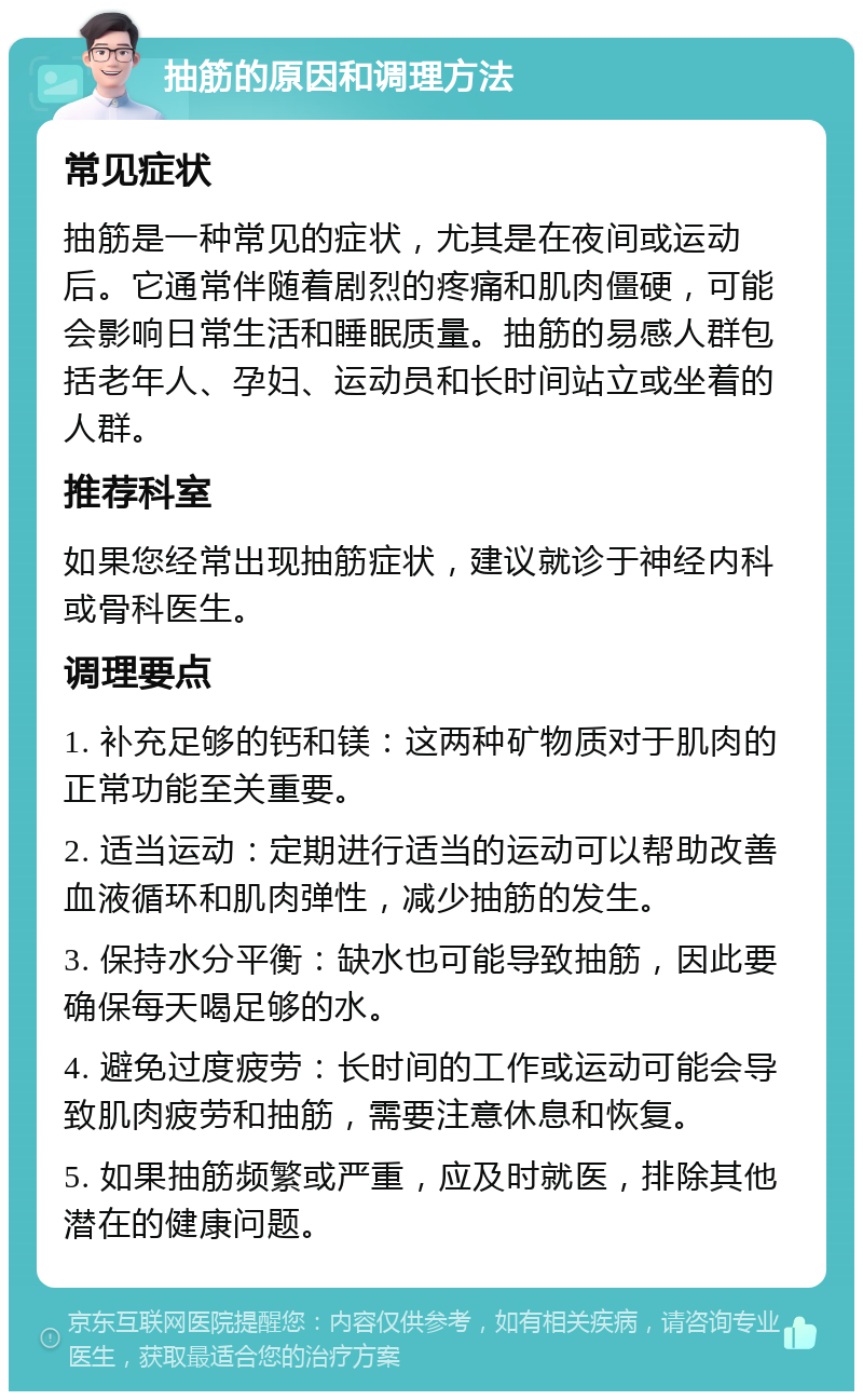 抽筋的原因和调理方法 常见症状 抽筋是一种常见的症状，尤其是在夜间或运动后。它通常伴随着剧烈的疼痛和肌肉僵硬，可能会影响日常生活和睡眠质量。抽筋的易感人群包括老年人、孕妇、运动员和长时间站立或坐着的人群。 推荐科室 如果您经常出现抽筋症状，建议就诊于神经内科或骨科医生。 调理要点 1. 补充足够的钙和镁：这两种矿物质对于肌肉的正常功能至关重要。 2. 适当运动：定期进行适当的运动可以帮助改善血液循环和肌肉弹性，减少抽筋的发生。 3. 保持水分平衡：缺水也可能导致抽筋，因此要确保每天喝足够的水。 4. 避免过度疲劳：长时间的工作或运动可能会导致肌肉疲劳和抽筋，需要注意休息和恢复。 5. 如果抽筋频繁或严重，应及时就医，排除其他潜在的健康问题。