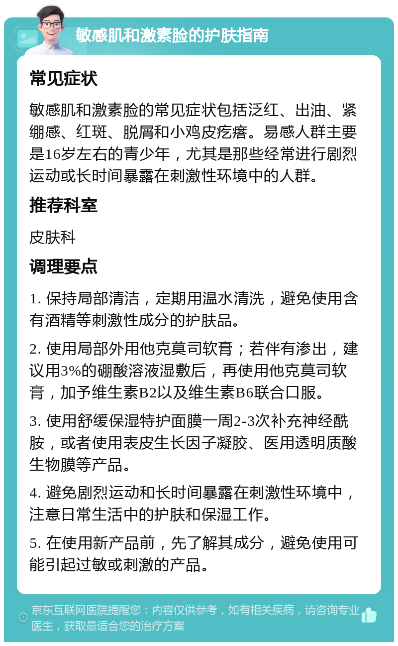 敏感肌和激素脸的护肤指南 常见症状 敏感肌和激素脸的常见症状包括泛红、出油、紧绷感、红斑、脱屑和小鸡皮疙瘩。易感人群主要是16岁左右的青少年，尤其是那些经常进行剧烈运动或长时间暴露在刺激性环境中的人群。 推荐科室 皮肤科 调理要点 1. 保持局部清洁，定期用温水清洗，避免使用含有酒精等刺激性成分的护肤品。 2. 使用局部外用他克莫司软膏；若伴有渗出，建议用3%的硼酸溶液湿敷后，再使用他克莫司软膏，加予维生素B2以及维生素B6联合口服。 3. 使用舒缓保湿特护面膜一周2-3次补充神经酰胺，或者使用表皮生长因子凝胶、医用透明质酸生物膜等产品。 4. 避免剧烈运动和长时间暴露在刺激性环境中，注意日常生活中的护肤和保湿工作。 5. 在使用新产品前，先了解其成分，避免使用可能引起过敏或刺激的产品。