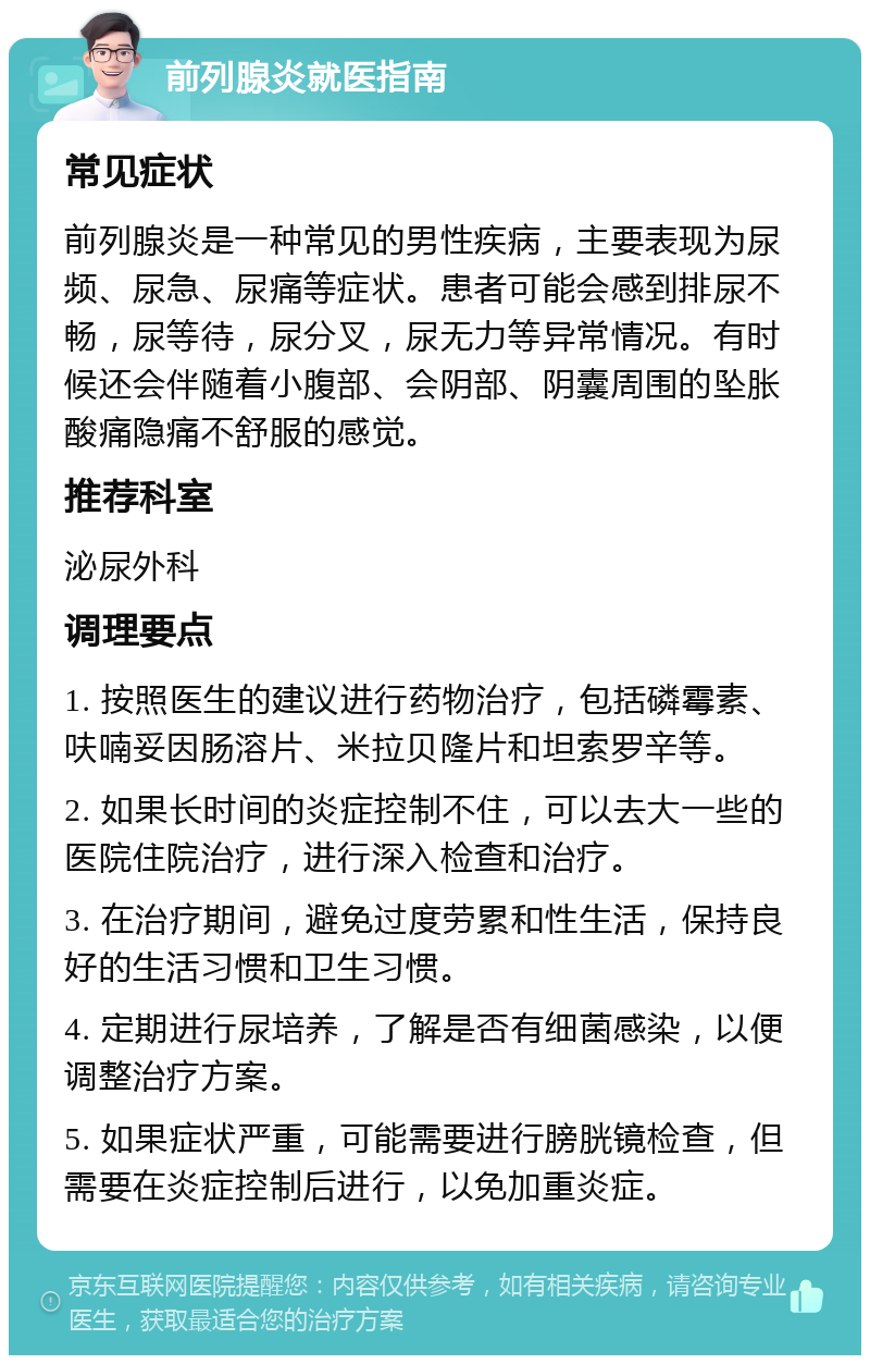 前列腺炎就医指南 常见症状 前列腺炎是一种常见的男性疾病，主要表现为尿频、尿急、尿痛等症状。患者可能会感到排尿不畅，尿等待，尿分叉，尿无力等异常情况。有时候还会伴随着小腹部、会阴部、阴囊周围的坠胀酸痛隐痛不舒服的感觉。 推荐科室 泌尿外科 调理要点 1. 按照医生的建议进行药物治疗，包括磷霉素、呋喃妥因肠溶片、米拉贝隆片和坦索罗辛等。 2. 如果长时间的炎症控制不住，可以去大一些的医院住院治疗，进行深入检查和治疗。 3. 在治疗期间，避免过度劳累和性生活，保持良好的生活习惯和卫生习惯。 4. 定期进行尿培养，了解是否有细菌感染，以便调整治疗方案。 5. 如果症状严重，可能需要进行膀胱镜检查，但需要在炎症控制后进行，以免加重炎症。