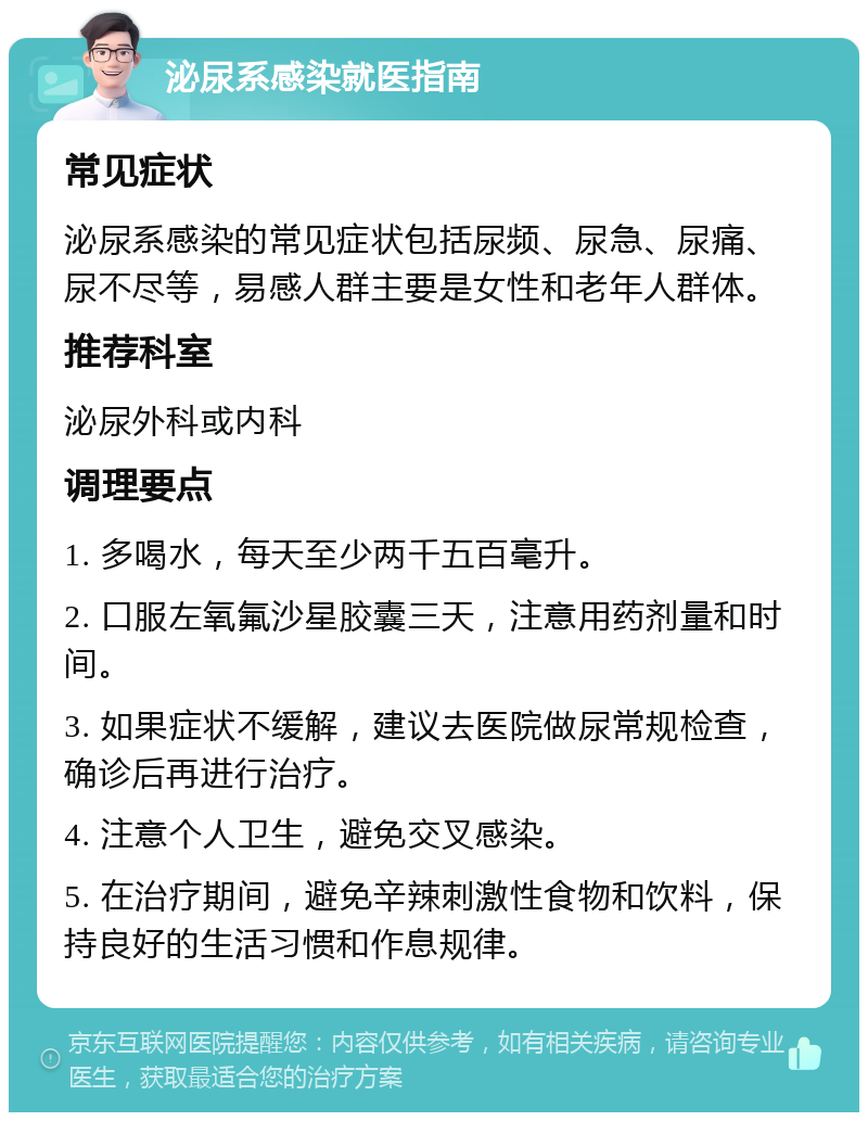 泌尿系感染就医指南 常见症状 泌尿系感染的常见症状包括尿频、尿急、尿痛、尿不尽等，易感人群主要是女性和老年人群体。 推荐科室 泌尿外科或内科 调理要点 1. 多喝水，每天至少两千五百毫升。 2. 口服左氧氟沙星胶囊三天，注意用药剂量和时间。 3. 如果症状不缓解，建议去医院做尿常规检查，确诊后再进行治疗。 4. 注意个人卫生，避免交叉感染。 5. 在治疗期间，避免辛辣刺激性食物和饮料，保持良好的生活习惯和作息规律。