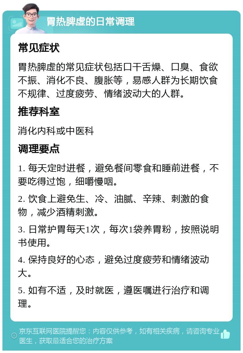 胃热脾虚的日常调理 常见症状 胃热脾虚的常见症状包括口干舌燥、口臭、食欲不振、消化不良、腹胀等，易感人群为长期饮食不规律、过度疲劳、情绪波动大的人群。 推荐科室 消化内科或中医科 调理要点 1. 每天定时进餐，避免餐间零食和睡前进餐，不要吃得过饱，细嚼慢咽。 2. 饮食上避免生、冷、油腻、辛辣、刺激的食物，减少酒精刺激。 3. 日常护胃每天1次，每次1袋养胃粉，按照说明书使用。 4. 保持良好的心态，避免过度疲劳和情绪波动大。 5. 如有不适，及时就医，遵医嘱进行治疗和调理。