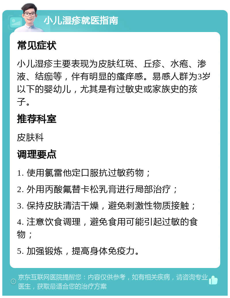 小儿湿疹就医指南 常见症状 小儿湿疹主要表现为皮肤红斑、丘疹、水疱、渗液、结痂等，伴有明显的瘙痒感。易感人群为3岁以下的婴幼儿，尤其是有过敏史或家族史的孩子。 推荐科室 皮肤科 调理要点 1. 使用氯雷他定口服抗过敏药物； 2. 外用丙酸氟替卡松乳膏进行局部治疗； 3. 保持皮肤清洁干燥，避免刺激性物质接触； 4. 注意饮食调理，避免食用可能引起过敏的食物； 5. 加强锻炼，提高身体免疫力。