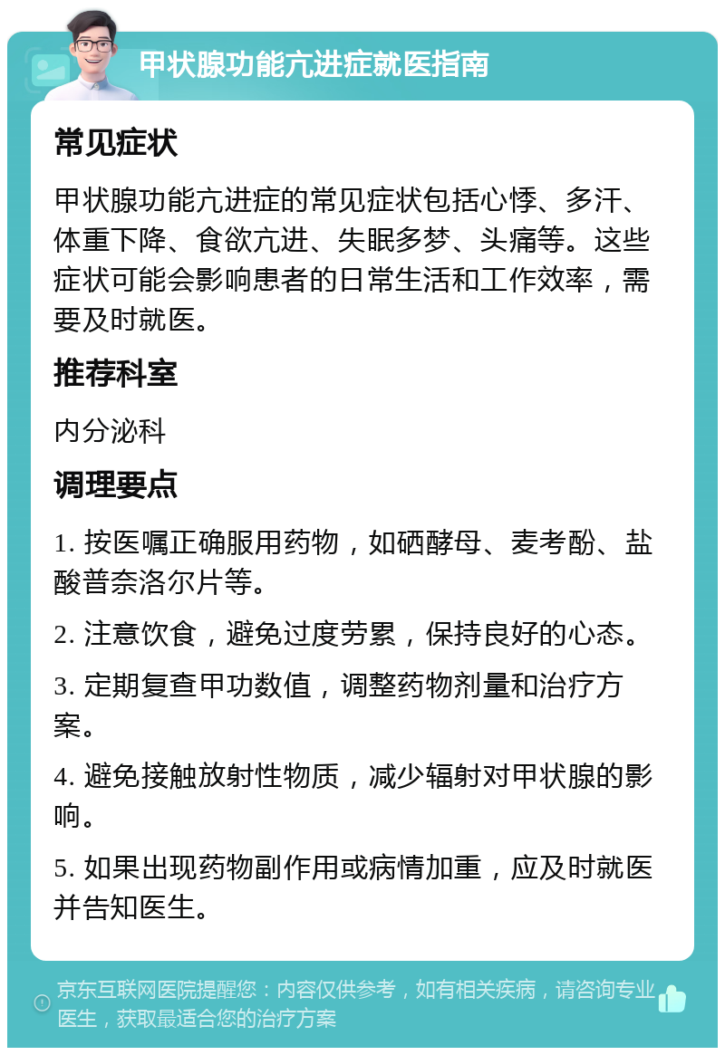 甲状腺功能亢进症就医指南 常见症状 甲状腺功能亢进症的常见症状包括心悸、多汗、体重下降、食欲亢进、失眠多梦、头痛等。这些症状可能会影响患者的日常生活和工作效率，需要及时就医。 推荐科室 内分泌科 调理要点 1. 按医嘱正确服用药物，如硒酵母、麦考酚、盐酸普奈洛尔片等。 2. 注意饮食，避免过度劳累，保持良好的心态。 3. 定期复查甲功数值，调整药物剂量和治疗方案。 4. 避免接触放射性物质，减少辐射对甲状腺的影响。 5. 如果出现药物副作用或病情加重，应及时就医并告知医生。