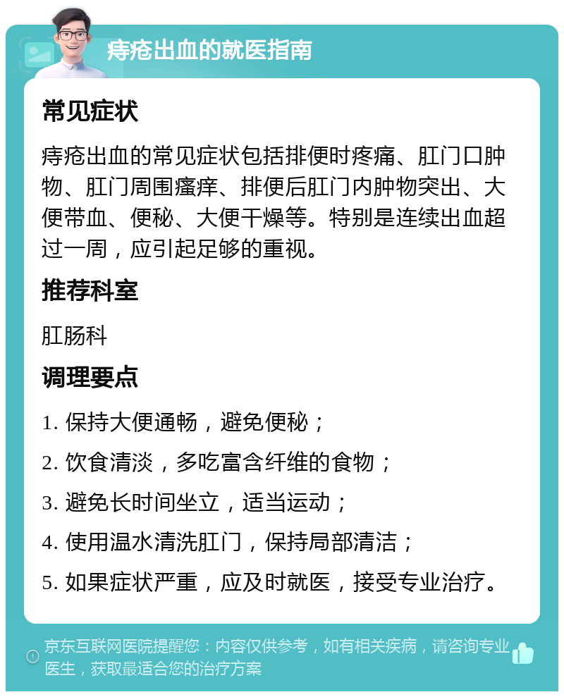 痔疮出血的就医指南 常见症状 痔疮出血的常见症状包括排便时疼痛、肛门口肿物、肛门周围瘙痒、排便后肛门内肿物突出、大便带血、便秘、大便干燥等。特别是连续出血超过一周，应引起足够的重视。 推荐科室 肛肠科 调理要点 1. 保持大便通畅，避免便秘； 2. 饮食清淡，多吃富含纤维的食物； 3. 避免长时间坐立，适当运动； 4. 使用温水清洗肛门，保持局部清洁； 5. 如果症状严重，应及时就医，接受专业治疗。