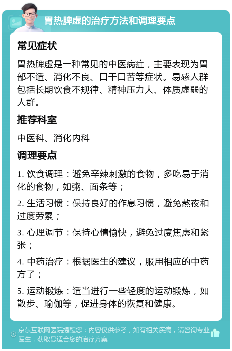 胃热脾虚的治疗方法和调理要点 常见症状 胃热脾虚是一种常见的中医病症，主要表现为胃部不适、消化不良、口干口苦等症状。易感人群包括长期饮食不规律、精神压力大、体质虚弱的人群。 推荐科室 中医科、消化内科 调理要点 1. 饮食调理：避免辛辣刺激的食物，多吃易于消化的食物，如粥、面条等； 2. 生活习惯：保持良好的作息习惯，避免熬夜和过度劳累； 3. 心理调节：保持心情愉快，避免过度焦虑和紧张； 4. 中药治疗：根据医生的建议，服用相应的中药方子； 5. 运动锻炼：适当进行一些轻度的运动锻炼，如散步、瑜伽等，促进身体的恢复和健康。