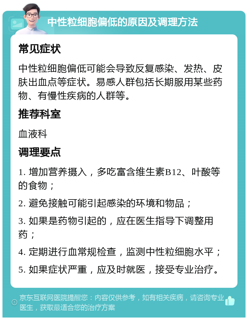 中性粒细胞偏低的原因及调理方法 常见症状 中性粒细胞偏低可能会导致反复感染、发热、皮肤出血点等症状。易感人群包括长期服用某些药物、有慢性疾病的人群等。 推荐科室 血液科 调理要点 1. 增加营养摄入，多吃富含维生素B12、叶酸等的食物； 2. 避免接触可能引起感染的环境和物品； 3. 如果是药物引起的，应在医生指导下调整用药； 4. 定期进行血常规检查，监测中性粒细胞水平； 5. 如果症状严重，应及时就医，接受专业治疗。