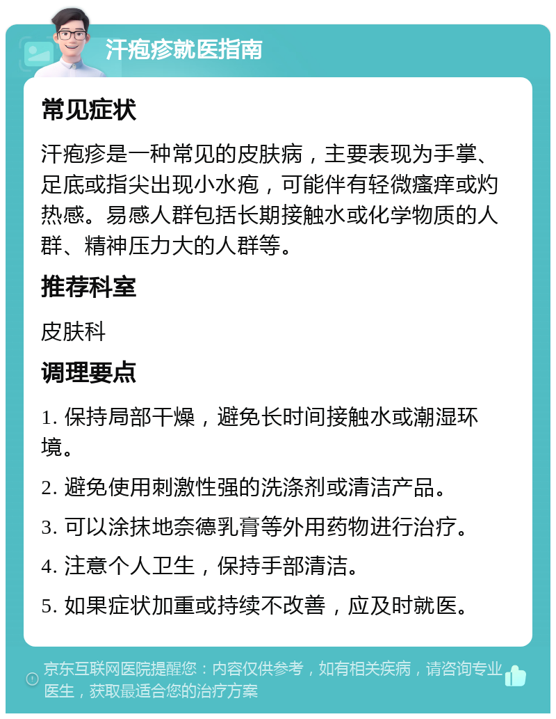 汗疱疹就医指南 常见症状 汗疱疹是一种常见的皮肤病，主要表现为手掌、足底或指尖出现小水疱，可能伴有轻微瘙痒或灼热感。易感人群包括长期接触水或化学物质的人群、精神压力大的人群等。 推荐科室 皮肤科 调理要点 1. 保持局部干燥，避免长时间接触水或潮湿环境。 2. 避免使用刺激性强的洗涤剂或清洁产品。 3. 可以涂抹地奈德乳膏等外用药物进行治疗。 4. 注意个人卫生，保持手部清洁。 5. 如果症状加重或持续不改善，应及时就医。