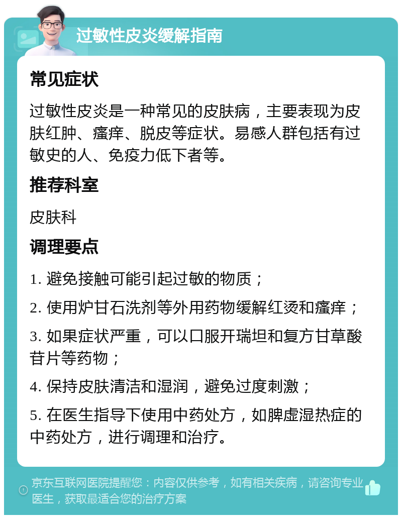 过敏性皮炎缓解指南 常见症状 过敏性皮炎是一种常见的皮肤病，主要表现为皮肤红肿、瘙痒、脱皮等症状。易感人群包括有过敏史的人、免疫力低下者等。 推荐科室 皮肤科 调理要点 1. 避免接触可能引起过敏的物质； 2. 使用炉甘石洗剂等外用药物缓解红烫和瘙痒； 3. 如果症状严重，可以口服开瑞坦和复方甘草酸苷片等药物； 4. 保持皮肤清洁和湿润，避免过度刺激； 5. 在医生指导下使用中药处方，如脾虚湿热症的中药处方，进行调理和治疗。