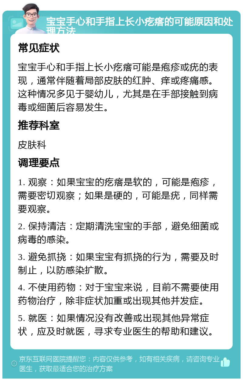 宝宝手心和手指上长小疙瘩的可能原因和处理方法 常见症状 宝宝手心和手指上长小疙瘩可能是疱疹或疣的表现，通常伴随着局部皮肤的红肿、痒或疼痛感。这种情况多见于婴幼儿，尤其是在手部接触到病毒或细菌后容易发生。 推荐科室 皮肤科 调理要点 1. 观察：如果宝宝的疙瘩是软的，可能是疱疹，需要密切观察；如果是硬的，可能是疣，同样需要观察。 2. 保持清洁：定期清洗宝宝的手部，避免细菌或病毒的感染。 3. 避免抓挠：如果宝宝有抓挠的行为，需要及时制止，以防感染扩散。 4. 不使用药物：对于宝宝来说，目前不需要使用药物治疗，除非症状加重或出现其他并发症。 5. 就医：如果情况没有改善或出现其他异常症状，应及时就医，寻求专业医生的帮助和建议。