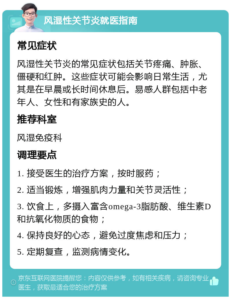 风湿性关节炎就医指南 常见症状 风湿性关节炎的常见症状包括关节疼痛、肿胀、僵硬和红肿。这些症状可能会影响日常生活，尤其是在早晨或长时间休息后。易感人群包括中老年人、女性和有家族史的人。 推荐科室 风湿免疫科 调理要点 1. 接受医生的治疗方案，按时服药； 2. 适当锻炼，增强肌肉力量和关节灵活性； 3. 饮食上，多摄入富含omega-3脂肪酸、维生素D和抗氧化物质的食物； 4. 保持良好的心态，避免过度焦虑和压力； 5. 定期复查，监测病情变化。