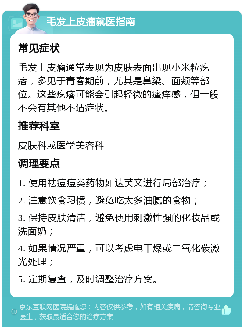 毛发上皮瘤就医指南 常见症状 毛发上皮瘤通常表现为皮肤表面出现小米粒疙瘩，多见于青春期前，尤其是鼻梁、面颊等部位。这些疙瘩可能会引起轻微的瘙痒感，但一般不会有其他不适症状。 推荐科室 皮肤科或医学美容科 调理要点 1. 使用祛痘痘类药物如达芙文进行局部治疗； 2. 注意饮食习惯，避免吃太多油腻的食物； 3. 保持皮肤清洁，避免使用刺激性强的化妆品或洗面奶； 4. 如果情况严重，可以考虑电干燥或二氧化碳激光处理； 5. 定期复查，及时调整治疗方案。