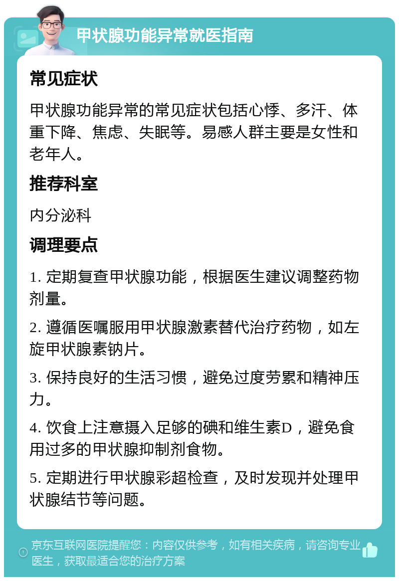 甲状腺功能异常就医指南 常见症状 甲状腺功能异常的常见症状包括心悸、多汗、体重下降、焦虑、失眠等。易感人群主要是女性和老年人。 推荐科室 内分泌科 调理要点 1. 定期复查甲状腺功能，根据医生建议调整药物剂量。 2. 遵循医嘱服用甲状腺激素替代治疗药物，如左旋甲状腺素钠片。 3. 保持良好的生活习惯，避免过度劳累和精神压力。 4. 饮食上注意摄入足够的碘和维生素D，避免食用过多的甲状腺抑制剂食物。 5. 定期进行甲状腺彩超检查，及时发现并处理甲状腺结节等问题。