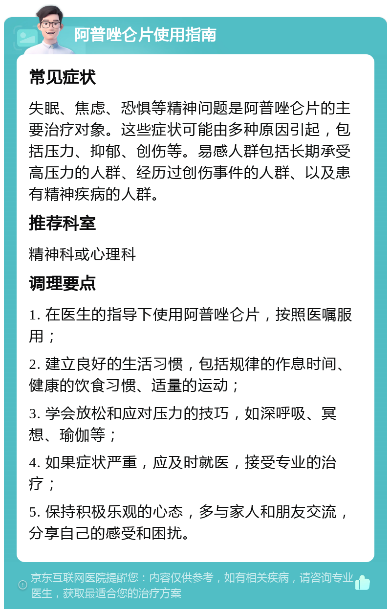 阿普唑仑片使用指南 常见症状 失眠、焦虑、恐惧等精神问题是阿普唑仑片的主要治疗对象。这些症状可能由多种原因引起，包括压力、抑郁、创伤等。易感人群包括长期承受高压力的人群、经历过创伤事件的人群、以及患有精神疾病的人群。 推荐科室 精神科或心理科 调理要点 1. 在医生的指导下使用阿普唑仑片，按照医嘱服用； 2. 建立良好的生活习惯，包括规律的作息时间、健康的饮食习惯、适量的运动； 3. 学会放松和应对压力的技巧，如深呼吸、冥想、瑜伽等； 4. 如果症状严重，应及时就医，接受专业的治疗； 5. 保持积极乐观的心态，多与家人和朋友交流，分享自己的感受和困扰。