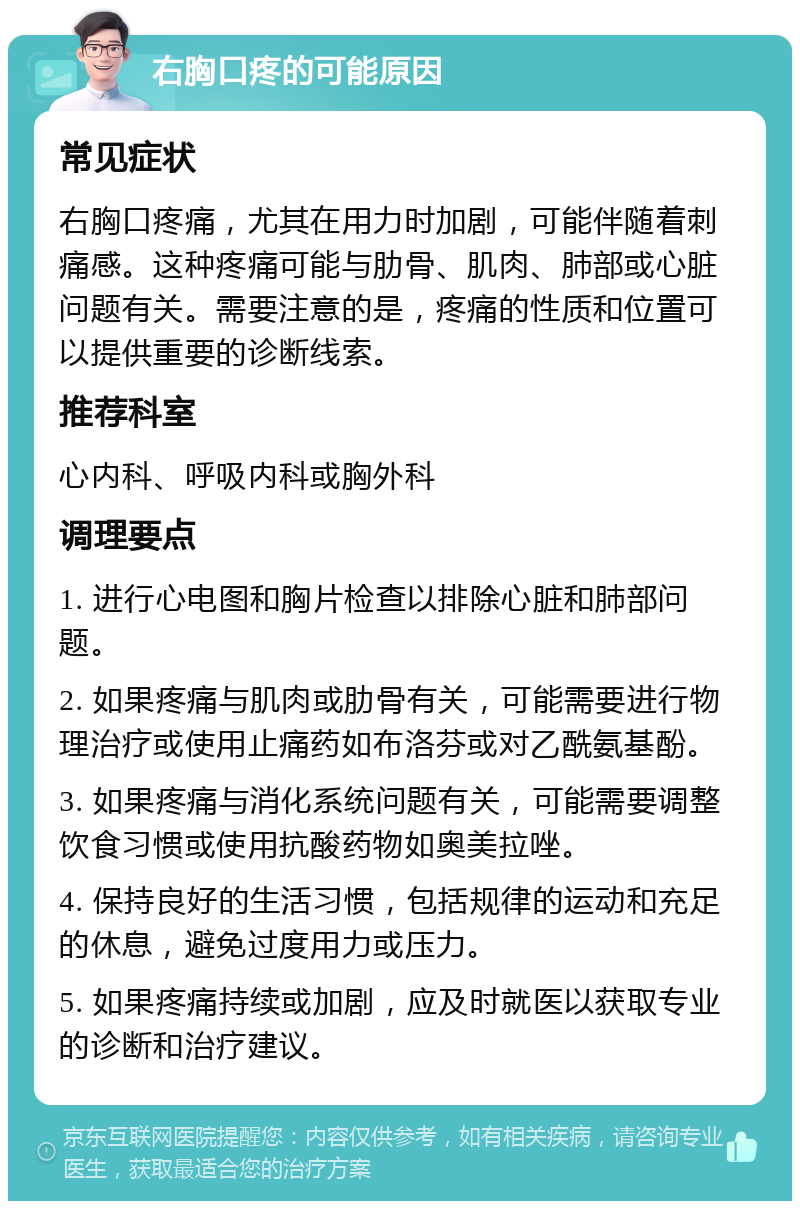 右胸口疼的可能原因 常见症状 右胸口疼痛，尤其在用力时加剧，可能伴随着刺痛感。这种疼痛可能与肋骨、肌肉、肺部或心脏问题有关。需要注意的是，疼痛的性质和位置可以提供重要的诊断线索。 推荐科室 心内科、呼吸内科或胸外科 调理要点 1. 进行心电图和胸片检查以排除心脏和肺部问题。 2. 如果疼痛与肌肉或肋骨有关，可能需要进行物理治疗或使用止痛药如布洛芬或对乙酰氨基酚。 3. 如果疼痛与消化系统问题有关，可能需要调整饮食习惯或使用抗酸药物如奥美拉唑。 4. 保持良好的生活习惯，包括规律的运动和充足的休息，避免过度用力或压力。 5. 如果疼痛持续或加剧，应及时就医以获取专业的诊断和治疗建议。