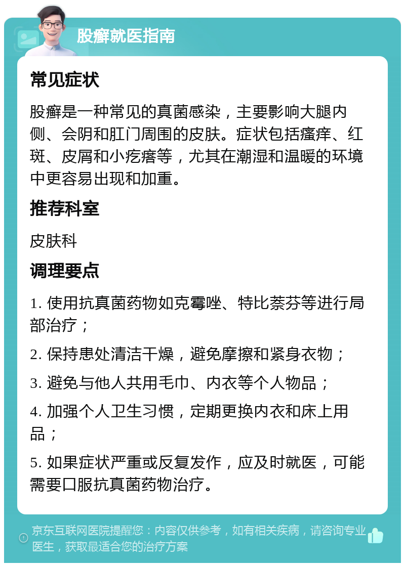 股癣就医指南 常见症状 股癣是一种常见的真菌感染，主要影响大腿内侧、会阴和肛门周围的皮肤。症状包括瘙痒、红斑、皮屑和小疙瘩等，尤其在潮湿和温暖的环境中更容易出现和加重。 推荐科室 皮肤科 调理要点 1. 使用抗真菌药物如克霉唑、特比萘芬等进行局部治疗； 2. 保持患处清洁干燥，避免摩擦和紧身衣物； 3. 避免与他人共用毛巾、内衣等个人物品； 4. 加强个人卫生习惯，定期更换内衣和床上用品； 5. 如果症状严重或反复发作，应及时就医，可能需要口服抗真菌药物治疗。