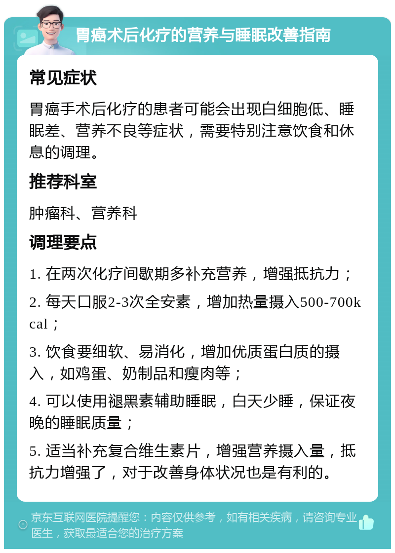 胃癌术后化疗的营养与睡眠改善指南 常见症状 胃癌手术后化疗的患者可能会出现白细胞低、睡眠差、营养不良等症状，需要特别注意饮食和休息的调理。 推荐科室 肿瘤科、营养科 调理要点 1. 在两次化疗间歇期多补充营养，增强抵抗力； 2. 每天口服2-3次全安素，增加热量摄入500-700kcal； 3. 饮食要细软、易消化，增加优质蛋白质的摄入，如鸡蛋、奶制品和瘦肉等； 4. 可以使用褪黑素辅助睡眠，白天少睡，保证夜晚的睡眠质量； 5. 适当补充复合维生素片，增强营养摄入量，抵抗力增强了，对于改善身体状况也是有利的。