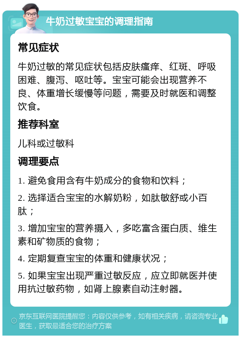 牛奶过敏宝宝的调理指南 常见症状 牛奶过敏的常见症状包括皮肤瘙痒、红斑、呼吸困难、腹泻、呕吐等。宝宝可能会出现营养不良、体重增长缓慢等问题，需要及时就医和调整饮食。 推荐科室 儿科或过敏科 调理要点 1. 避免食用含有牛奶成分的食物和饮料； 2. 选择适合宝宝的水解奶粉，如肽敏舒或小百肽； 3. 增加宝宝的营养摄入，多吃富含蛋白质、维生素和矿物质的食物； 4. 定期复查宝宝的体重和健康状况； 5. 如果宝宝出现严重过敏反应，应立即就医并使用抗过敏药物，如肾上腺素自动注射器。