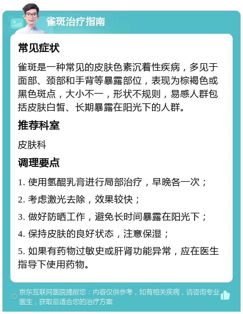 雀斑治疗指南 常见症状 雀斑是一种常见的皮肤色素沉着性疾病，多见于面部、颈部和手背等暴露部位，表现为棕褐色或黑色斑点，大小不一，形状不规则，易感人群包括皮肤白皙、长期暴露在阳光下的人群。 推荐科室 皮肤科 调理要点 1. 使用氢醌乳膏进行局部治疗，早晚各一次； 2. 考虑激光去除，效果较快； 3. 做好防晒工作，避免长时间暴露在阳光下； 4. 保持皮肤的良好状态，注意保湿； 5. 如果有药物过敏史或肝肾功能异常，应在医生指导下使用药物。