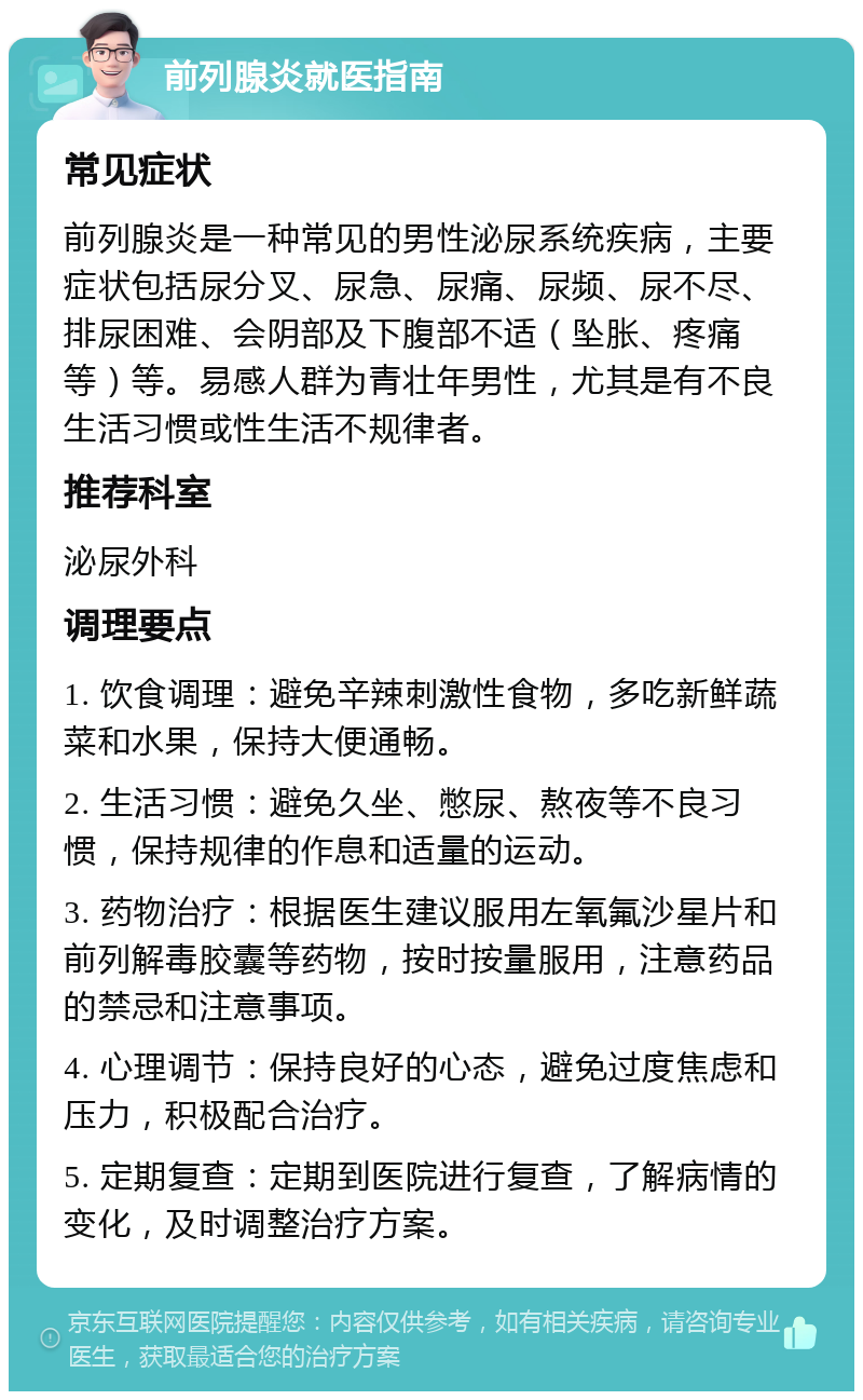 前列腺炎就医指南 常见症状 前列腺炎是一种常见的男性泌尿系统疾病，主要症状包括尿分叉、尿急、尿痛、尿频、尿不尽、排尿困难、会阴部及下腹部不适（坠胀、疼痛等）等。易感人群为青壮年男性，尤其是有不良生活习惯或性生活不规律者。 推荐科室 泌尿外科 调理要点 1. 饮食调理：避免辛辣刺激性食物，多吃新鲜蔬菜和水果，保持大便通畅。 2. 生活习惯：避免久坐、憋尿、熬夜等不良习惯，保持规律的作息和适量的运动。 3. 药物治疗：根据医生建议服用左氧氟沙星片和前列解毒胶囊等药物，按时按量服用，注意药品的禁忌和注意事项。 4. 心理调节：保持良好的心态，避免过度焦虑和压力，积极配合治疗。 5. 定期复查：定期到医院进行复查，了解病情的变化，及时调整治疗方案。