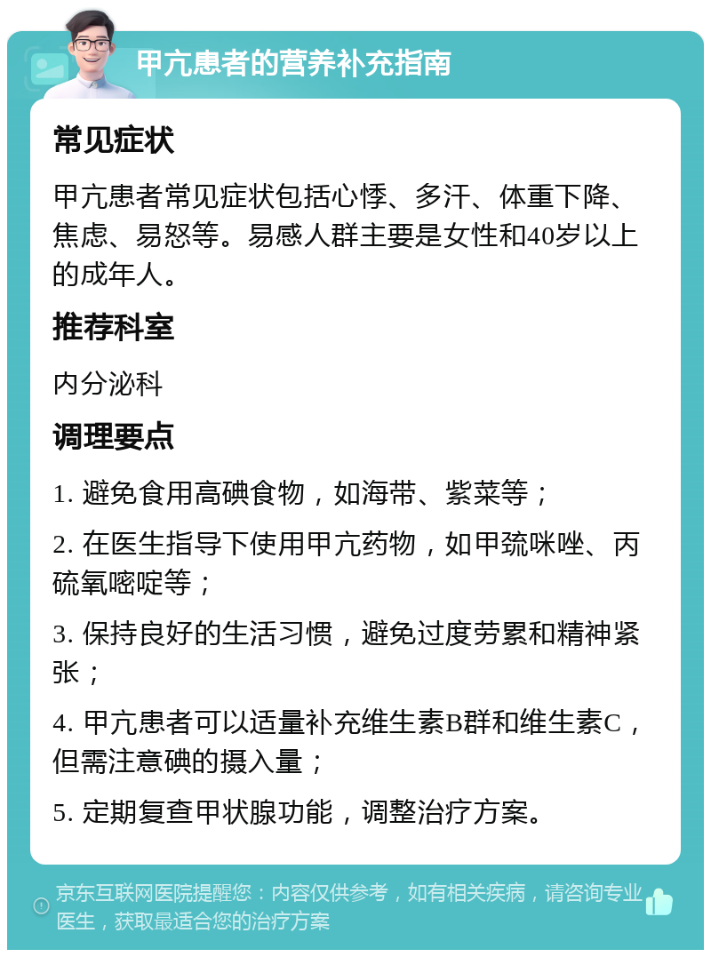 甲亢患者的营养补充指南 常见症状 甲亢患者常见症状包括心悸、多汗、体重下降、焦虑、易怒等。易感人群主要是女性和40岁以上的成年人。 推荐科室 内分泌科 调理要点 1. 避免食用高碘食物，如海带、紫菜等； 2. 在医生指导下使用甲亢药物，如甲巯咪唑、丙硫氧嘧啶等； 3. 保持良好的生活习惯，避免过度劳累和精神紧张； 4. 甲亢患者可以适量补充维生素B群和维生素C，但需注意碘的摄入量； 5. 定期复查甲状腺功能，调整治疗方案。