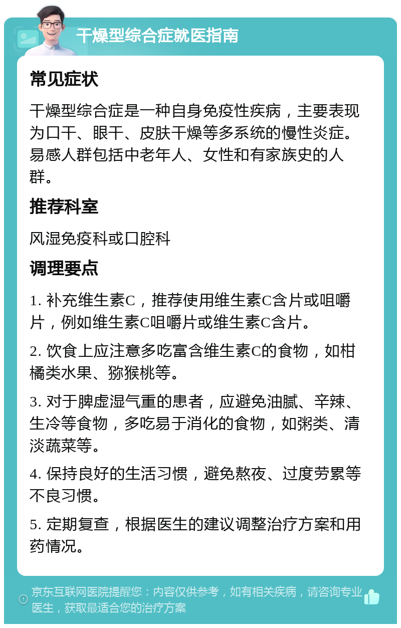 干燥型综合症就医指南 常见症状 干燥型综合症是一种自身免疫性疾病，主要表现为口干、眼干、皮肤干燥等多系统的慢性炎症。易感人群包括中老年人、女性和有家族史的人群。 推荐科室 风湿免疫科或口腔科 调理要点 1. 补充维生素C，推荐使用维生素C含片或咀嚼片，例如维生素C咀嚼片或维生素C含片。 2. 饮食上应注意多吃富含维生素C的食物，如柑橘类水果、猕猴桃等。 3. 对于脾虚湿气重的患者，应避免油腻、辛辣、生冷等食物，多吃易于消化的食物，如粥类、清淡蔬菜等。 4. 保持良好的生活习惯，避免熬夜、过度劳累等不良习惯。 5. 定期复查，根据医生的建议调整治疗方案和用药情况。